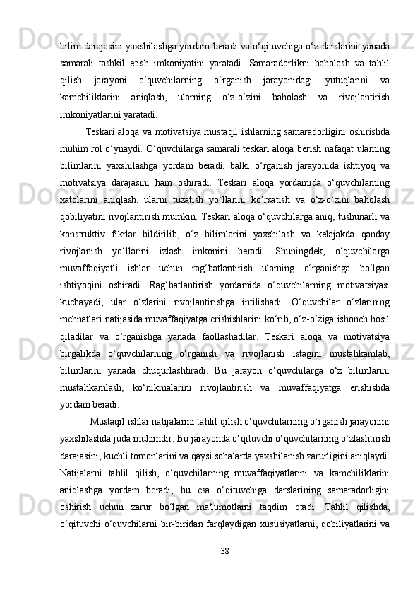 bilim darajasini yaxshilashga yordam beradi va o‘qituvchiga o‘z darslarini yanada
samarali   tashkil   etish   imkoniyatini   yaratadi.   Samaradorlikni   baholash   va   tahlil
qilish   jarayoni   o‘quvchilarning   o‘rganish   jarayonidagi   yutuqlarini   va
kamchiliklarini   aniqlash,   ularning   o‘z-o‘zini   baholash   va   rivojlantirish
imkoniyatlarini yaratadi.
Teskari aloqa va motivatsiya mustaqil ishlarning samaradorligini oshirishda
muhim rol o‘ynaydi. O‘quvchilarga samarali teskari aloqa berish nafaqat ularning
bilimlarini   yaxshilashga   yordam   beradi,   balki   o‘rganish   jarayonida   ishtiyoq   va
motivatsiya   darajasini   ham   oshiradi.   Teskari   aloqa   yordamida   o‘quvchilarning
xatolarini   aniqlash,   ularni   tuzatish   yo‘llarini   ko‘rsatish   va   o‘z-o‘zini   baholash
qobiliyatini rivojlantirish mumkin. Teskari aloqa o‘quvchilarga aniq, tushunarli va
konstruktiv   fikrlar   bildirilib,   o‘z   bilimlarini   yaxshilash   va   kelajakda   qanday
rivojlanish   yo‘llarini   izlash   imkonini   beradi.   Shuningdek,   o‘quvchilarga
muvaffaqiyatli   ishlar   uchun   rag‘batlantirish   ularning   o‘rganishga   bo‘lgan
ishtiyoqini   oshiradi.   Rag‘batlantirish   yordamida   o‘quvchilarning   motivatsiyasi
kuchayadi,   ular   o‘zlarini   rivojlantirishga   intilishadi.   O‘quvchilar   o‘zlarining
mehnatlari natijasida muvaffaqiyatga erishishlarini ko‘rib, o‘z-o‘ziga ishonch hosil
qiladilar   va   o‘rganishga   yanada   faollashadilar.   Teskari   aloqa   va   motivatsiya
birgalikda   o‘quvchilarning   o‘rganish   va   rivojlanish   istagini   mustahkamlab,
bilimlarini   yanada   chuqurlashtiradi.   Bu   jarayon   o‘quvchilarga   o‘z   bilimlarini
mustahkamlash,   ko‘nikmalarini   rivojlantirish   va   muvaffaqiyatga   erishishda
yordam beradi.
  Mustaqil ishlar natijalarini tahlil qilish o‘quvchilarning o‘rganish jarayonini
yaxshilashda juda muhimdir. Bu jarayonda o‘qituvchi o‘quvchilarning o‘zlashtirish
darajasini, kuchli tomonlarini va qaysi sohalarda yaxshilanish zarurligini aniqlaydi.
Natijalarni   tahlil   qilish,   o‘quvchilarning   muvaffaqiyatlarini   va   kamchiliklarini
aniqlashga   yordam   beradi,   bu   esa   o‘qituvchiga   darslarining   samaradorligini
oshirish   uchun   zarur   bo‘lgan   ma'lumotlarni   taqdim   etadi.   Tahlil   qilishda,
o‘qituvchi  o‘quvchilarni  bir-biridan farqlaydigan  xususiyatlarni, qobiliyatlarini  va
38 