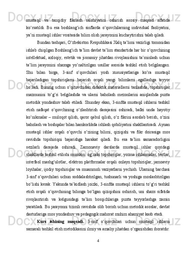 mustaqil   va   tanqidiy   fikrlash   salohiyatini   oshirish   asosiy   maqsad   sifatida
ko‘rsatildi.   Bu   esa   boshlang‘ich   sinflarda   o‘quvchilarning   individual   faoliyatini,
ya’ni mustaqil ishlar vositasida bilim olish jarayonini kuchaytirishni talab qiladi.
Bundan tashqari, O‘zbekiston Respublikasi Xalq ta’limi vazirligi tomonidan
ishlab chiqilgan Boshlang‘ich ta’lim davlat ta’lim standartida har bir o‘quvchining
intellektual,   axloqiy,   estetik   va   jismoniy   jihatdan   rivojlanishini   ta’minlash   uchun
ta’lim   jarayonini   shaxsga   yo‘naltirilgan   usullar   asosida   tashkil   etish   belgilangan.
Shu   bilan   birga,   3-sinf   o‘quvchilari   yosh   xususiyatlariga   ko‘ra   mustaqil
bajariladigan   topshiriqlarni   bajarish   orqali   yangi   bilimlarni   egallashga   tayyor
bo‘ladi. Buning uchun o‘qituvchidan didaktik materiallarni tanlashda, topshiriqlar
mazmunini   to‘g‘ri   belgilashda   va   ularni   baholash   mezonlarini   aniqlashda   puxta
metodik yondashuv talab etiladi. Shunday ekan, 3-sinfda mustaqil ishlarni tashkil
etish   nafaqat   o‘quvchining   o‘zlashtirish   darajasini   oshiradi,   balki   unda   hayotiy
ko‘nikmalar – muloqot qilish, qaror qabul qilish, o‘z fikrini asoslab berish, o‘zini
baholash va boshqalar bilan hamkorlikda ishlash qobiliyatini shakllantiradi. Aynan
mustaqil   ishlar   orqali   o‘quvchi   o‘zining   bilimi,   qiziqishi   va   fikr   doirasiga   mos
ravishda   topshiriqni   bajarishga   harakat   qiladi.   Bu   esa   ta’lim   samaradorligini
sezilarli   darajada   oshiradi.   Zamonaviy   darslarda   mustaqil   ishlar   quyidagi
shakllarda tashkil etilishi mumkin: og‘zaki topshiriqlar, yozma ishlanmalar, testlar,
interfaol mashg‘ulotlar, elektron platformalar orqali onlayn topshiriqlar, jamoaviy
loyihalar, ijodiy topshiriqlar va muammoli vaziyatlarni yechish. Ularning barchasi
3-sinf  o‘quvchilari  uchun soddalashtirilgan, tushunarli  va yoshiga moslashtirilgan
bo‘lishi kerak. Yakunda ta’kidlash joizki, 3-sinfda mustaqil ishlarni to‘g‘ri tashkil
etish   orqali   o‘quvchining   bilimga   bo‘lgan   qiziqishini   oshirish,   uni   shaxs   sifatida
rivojlantirish   va   kelgusidagi   ta’lim   bosqichlariga   puxta   tayyorlashga   zamin
yaratiladi. Bu jarayonni tizimli ravishda olib borish uchun metodik asoslar, davlat
dasturlariga mos yondashuv va pedagogik mahorat muhim ahamiyat kasb etadi.
Kurs   ishining   maqsadi.   3-sinf   o‘quvchilari   uchun   mustaqil   ishlarni
samarali tashkil etish metodikasini ilmiy va amaliy jihatdan o‘rganishdan iboratdir.
4 