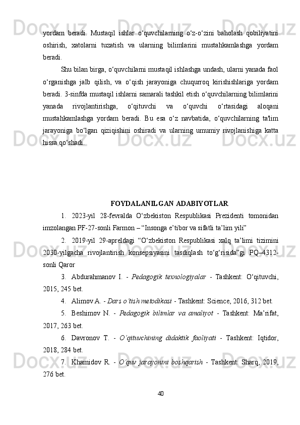 yordam   beradi.   Mustaqil   ishlar   o‘quvchilarning   o‘z-o‘zini   baholash   qobiliyatini
oshirish,   xatolarni   tuzatish   va   ularning   bilimlarini   mustahkamlashga   yordam
beradi.
Shu bilan birga, o‘quvchilarni mustaqil ishlashga undash, ularni yanada faol
o‘rganishga   jalb   qilish,   va   o‘qish   jarayoniga   chuqurroq   kirishishlariga   yordam
beradi. 3-sinfda mustaqil ishlarni samarali tashkil etish o‘quvchilarning bilimlarini
yanada   rivojlantirishga,   o‘qituvchi   va   o‘quvchi   o‘rtasidagi   aloqani
mustahkamlashga   yordam   beradi.   Bu   esa   o‘z   navbatida,   o‘quvchilarning   ta'lim
jarayoniga   bo‘lgan   qiziqishini   oshiradi   va   ularning   umumiy   rivojlanishiga   katta
hissa qo‘shadi.
FOYDALANILGAN ADABIYOTLAR
1. 2023-yil   28-fevralda   O‘zbekiston   Respublikasi   Prezidenti   tomonidan
imzolangan PF-27-sonli Farmon – “Insonga e’tibor va sifatli ta’lim yili”
2. 2019-yil   29-apreldagi   “O‘zbekiston   Respublikasi   xalq   ta’limi   tizimini
2030-yilgacha   rivojlantirish   konsepsiyasini   tasdiqlash   to‘g‘risida”gi   PQ–4312-
sonli Qaror
3. Abdurahmanov   I.   -   Pedagogik   texnologiyalar   -   Tashkent:   O‘qituvchi,
2015, 245 bet.
4. Alimov A. -  Dars o‘tish metodikasi  - Tashkent: Science, 2016, 312 bet.
5. Beshimov   N.   -   Pedagogik   bilimlar   va   amaliyot   -   Tashkent:   Ma’rifat,
2017, 263 bet.
6. Davronov   T.   -   O‘qituvchining   didaktik   faoliyati   -   Tashkent:   Iqtidor,
2018, 284 bet.
7. Khamidov   R.   -   O‘quv   jarayonini   boshqarish   -   Tashkent:   Sharq,   2019,
276 bet.
40 