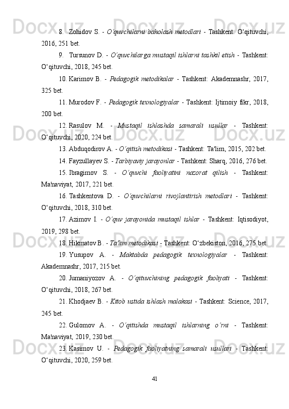 8. Zohidov S. -   O‘quvchilarni  baholash metodlari   - Tashkent:  O‘qituvchi,
2016, 251 bet.
9. Tursunov D. -   O‘quvchilarga mustaqil ishlarni tashkil etish   - Tashkent:
O‘qituvchi, 2018, 245 bet.
10. Karimov   B.   -   Pedagogik   metodikalar   -   Tashkent:   Akademnashr,   2017,
325 bet.
11. Murodov F. -   Pedagogik texnologiyalar   - Tashkent: Ijtimoiy fikr, 2018,
200 bet.
12. Rasulov   M.   -   Mustaqil   ishlashda   samarali   usullar   -   Tashkent:
O‘qituvchi, 2020, 224 bet.
13. Abduqodirov A. -  O‘qitish metodikasi  - Tashkent: Ta'lim, 2015, 202 bet.
14. Fayzullayev S. -  Tarbiyaviy jarayonlar  - Tashkent: Sharq, 2016, 276 bet.
15. Ibragimov   S.   -   O‘quvchi   faoliyatini   nazorat   qilish   -   Tashkent:
Ma'naviyat, 2017, 221 bet.
16. Tashkentova   D.   -   O‘quvchilarni   rivojlantirish   metodlari   -   Tashkent:
O‘qituvchi, 2018, 310 bet.
17. Azimov   I.   -   O‘quv   jarayonida   mustaqil   ishlar   -   Tashkent:   Iqtisodiyot,
2019, 298 bet.
18. Hikmatov B. -  Ta'lim metodikasi  - Tashkent: O‘zbekiston, 2016, 275 bet.
19. Yusupov   A.   -   Maktabda   pedagogik   texnologiyalar   -   Tashkent:
Akademnashr, 2017, 215 bet.
20. Jumaniyozov   A.   -   O‘qituvchining   pedagogik   faoliyati   -   Tashkent:
O‘qituvchi, 2018, 267 bet.
21. Khodjaev B. -   Kitob ustida ishlash malakasi   - Tashkent: Science, 2017,
245 bet.
22. Gulomov   A.   -   O‘qitishda   mustaqil   ishlarning   o‘rni   -   Tashkent:
Ma'naviyat, 2019, 230 bet.
23. Kasimov   U.   -   Pedagogik   faoliyatning   samarali   usullari   -   Tashkent:
O‘qituvchi, 2020, 259 bet.
41 