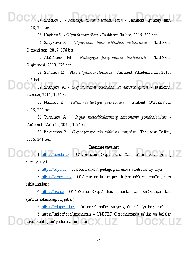24. Shodiev   I.   -   Mustaqil   ishlarni   tashkil   etish   -   Tashkent:   Ijtimoiy   fikr,
2018, 203 bet.
25. Hayitov S. -  O‘qitish metodlari  - Tashkent: Ta'lim, 2016, 300 bet.
26. Sadykova   Z.   -   O‘quvchilar   bilan   ishlashda   metodikalar   -   Tashkent:
O‘zbekiston, 2019, 276 bet.
27. Abdullaeva   M.   -   Pedagogik   jarayonlarni   boshqarish   -   Tashkent:
O‘qituvchi, 2020, 275 bet.
28. Sultanov M. -   Faol o‘qitish metodikasi  - Tashkent: Akademnashr, 2017,
295 bet.
29. Sharipov   A.   -   O‘quvchilarni   baholash   va   nazorat   qilish   -   Tashkent:
Science, 2016, 312 bet.
30. Nazarov   K.   -   Ta'lim   va   tarbiya   jarayonlari   -   Tashkent:   O‘zbekiston,
2018, 266 bet.
31. Tursunov   A.   -   O‘quv   metodikalarining   zamonaviy   yondashuvlari   -
Tashkent: Ma’rifat, 2020, 315 bet.
32. Baxromov B. -   O‘quv jarayonida tahlil va natijalar   - Tashkent: Ta'lim,
2016, 241 bet.
Internet saytlar:
1. https://uzedu.uz      –   O‘zbekiston   Respublikasi   Xalq   ta’limi   vazirligining
rasmiy sayti
2. https://tdpu.uz     – Toshkent davlat pedagogika universiteti rasmiy sayti
3. https://ziyonet.uz      –   O‘zbekiston   ta’lim   portali   (metodik   materiallar,   dars
ishlanmalari)
4. https://lex.uz      – O‘zbekiston Respublikasi qonunlari va prezident qarorlari
(ta’lim sohasidagi hujjatlar)
5. https://eduportal.uz     – Ta’lim islohotlari va yangiliklari bo‘yicha portal
6. https://unicef.org/uzbekistan   –   UNICEF   O‘zbekistonda   ta’lim   va   bolalar
savodxonligi bo‘yicha ma’lumotlar
42 