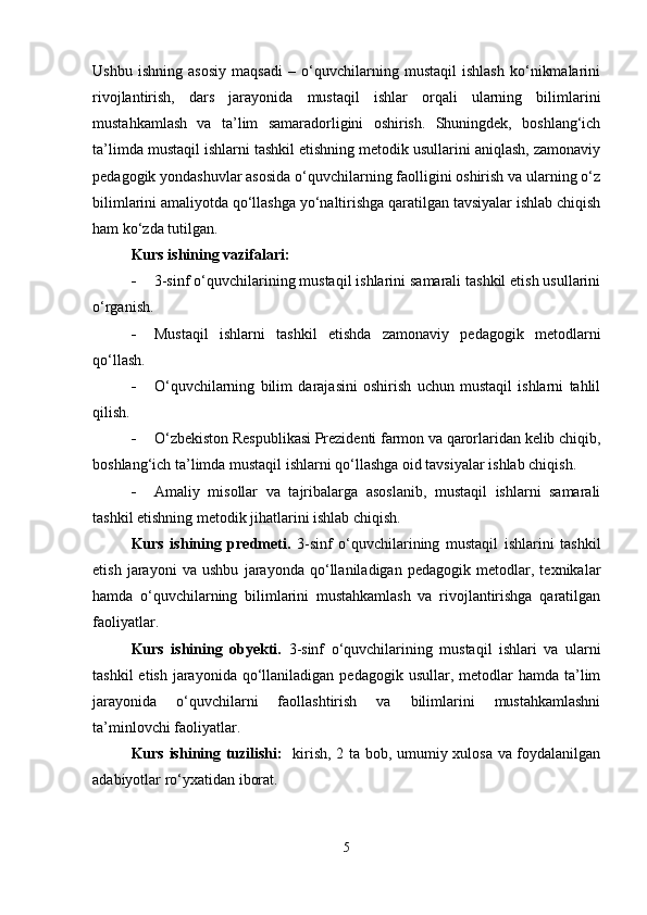 Ushbu   ishning   asosiy   maqsadi   –   o‘quvchilarning   mustaqil   ishlash   ko‘nikmalarini
rivojlantirish,   dars   jarayonida   mustaqil   ishlar   orqali   ularning   bilimlarini
mustahkamlash   va   ta’lim   samaradorligini   oshirish.   Shuningdek,   boshlang‘ich
ta’limda mustaqil ishlarni tashkil etishning metodik usullarini aniqlash, zamonaviy
pedagogik yondashuvlar asosida o‘quvchilarning faolligini oshirish va ularning o‘z
bilimlarini amaliyotda qo‘llashga yo‘naltirishga qaratilgan tavsiyalar ishlab chiqish
ham ko‘zda tutilgan.
Kurs ishining vazifalari:
 3-sinf o‘quvchilarining mustaqil ishlarini samarali tashkil etish usullarini
o‘rganish.
 Mustaqil   ishlarni   tashkil   etishda   zamonaviy   pedagogik   metodlarni
qo‘llash.
 O‘quvchilarning   bilim   darajasini   oshirish   uchun   mustaqil   ishlarni   tahlil
qilish.
 O‘zbekiston Respublikasi Prezidenti farmon va qarorlaridan kelib chiqib,
boshlang‘ich ta’limda mustaqil ishlarni qo‘llashga oid tavsiyalar ishlab chiqish.
 Amaliy   misollar   va   tajribalarga   asoslanib,   mustaqil   ishlarni   samarali
tashkil etishning metodik jihatlarini ishlab chiqish.
Kurs   ishining   predmeti.   3-sinf   o‘quvchilarining   mustaqil   ishlarini   tashkil
etish   jarayoni   va   ushbu   jarayonda   qo‘llaniladigan   pedagogik   metodlar,   texnikalar
hamda   o‘quvchilarning   bilimlarini   mustahkamlash   va   rivojlantirishga   qaratilgan
faoliyatlar.
Kurs   ishining   obyekti.   3-sinf   o‘quvchilarining   mustaqil   ishlari   va   ularni
tashkil   etish  jarayonida  qo‘llaniladigan pedagogik  usullar,  metodlar   hamda  ta’lim
jarayonida   o‘quvchilarni   faollashtirish   va   bilimlarini   mustahkamlashni
ta’minlovchi faoliyatlar.
Kurs ishining tuzilishi:    kirish, 2 ta bob, umumiy xulosa va foydalanilgan
adabiyotlar ro‘yxatidan iborat.
5 