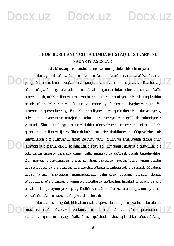 I-BOB.  BOSHLANG‘ICH TA’LIMDA MUSTAQIL ISHLARNING
NAZARIY ASOSLARI
1.1.   Mustaqil ish tushunchasi va uning didaktik ahamiyati
Mustaqil   ish   o‘quvchilarni   o‘z   bilimlarini   o‘zlashtirish,   mustahkamlash   va
yangi   ko‘nikmalarni   rivojlantirish   jarayonida   muhim   rol   o‘ynaydi.   Bu   turdagi
ishlar   o‘quvchilarga   o‘z   bilimlarini   faqat   o‘rganish   bilan   cheklanmasdan,   balki
ularni izlash, tahlil qilish va amaliyotda qo‘llash imkonini yaratadi. Mustaqil ishlar
orqali   o‘quvchilar   ilmiy   tafakkur   va   mantiqiy   fikrlashni   rivojlantiradilar.   Bu
jarayon   o‘quvchilarning   fikrlash   qobiliyatini   chuqurlashtiradi,   ularga   yangi
bilimlarni   o‘rganish   va   mavjud   bilimlarni   turli   vaziyatlarda   qo‘llash   imkoniyatini
yaratadi.   Shu   bilan   birga,   mustaqil   ishlar   o‘quvchilarda   muammolarni   hal   qilish,
qaror qabul qilish va ijodiy fikrlash ko‘nikmalarini shakllantiradi. O‘quvchilar turli
mavzularda   o‘z   bilimlarini   sinab   ko‘rish,   tahlil   qilish   va   amaliyotga   tatbiq   etish
jarayonida o‘zlarini erkin ifodalashga o‘rgatiladi. Mustaqil ishlarda o‘quvchilar o‘z
bilimlarini   nazariy   darajada   emas,   balki   amaliyotda   qo‘llash   orqali   baholaydilar.
Bu   jarayon   o‘quvchilarga   o‘zini   mustaqil   ravishda   rivojlantirish,   yangi   fikrlar
ishlab chiqish va o‘z bilimlarini sinovdan o‘tkazish imkoniyatini yaratadi. Mustaqil
ishlar   ta’lim   jarayonida   samaradorlikni   oshirishga   yordam   beradi,   chunki
o‘quvchilar o‘z bilimlarini yangi kontekstlarda qo‘llashga harakat qilishadi va shu
orqali ta’lim jarayoniga ko‘proq faollik kiritadilar. Bu esa ularning umumiy bilim
va ko‘nikmalarini yaxshilashga yordam beradi.
Mustaqil ishning didaktik ahamiyati o‘quvchilarning bilim va ko‘nikmalarini
mustahkamlash,   shaxsiy   rivojlanishlarini   ta’minlash   va   ta’lim   jarayonining
samaradorligini   oshirishga   katta   hissa   qo‘shadi.   Mustaqil   ishlar   o‘quvchilarga
6 