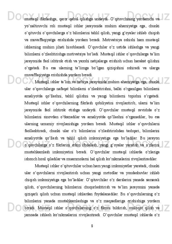 mustaqil   fikrlashga,   qaror   qabul   qilishga   undaydi.   O‘qituvchining   yordamchi   va
yo‘naltiruvchi   roli   mustaqil   ishlar   jarayonida   muhim   ahamiyatga   ega,   chunki
o‘qituvchi o‘quvchilarga o‘z bilimlarini tahlil qilish, yangi g‘oyalar ishlab chiqish
va   muvaffaqiyatga   erishishda   yordam   beradi.   Motivatsiya   oshishi   ham   mustaqil
ishlarning   muhim   jihati   hisoblanadi.   O‘quvchilar   o‘z   ustida   ishlashga   va   yangi
bilimlarni o‘zlashtirishga motivatsiya bo‘ladi. Mustaqil ishlar o‘quvchilarga ta’lim
jarayonida faol ishtirok etish va yaxshi  natijalarga erishish uchun harakat  qilishni
o‘rgatadi.   Bu   esa   ularning   ta’limga   bo‘lgan   qiziqishini   oshiradi   va   ularga
muvaffaqiyatga erishishda yordam beradi.
Mustaqil ishlar ta’lim va tarbiya jarayonida muhim ahamiyatga ega, chunki
ular   o‘quvchilarga   nafaqat   bilimlarni   o‘zlashtirishni,   balki   o‘rganilgan   bilimlarni
amaliyotda   qo‘llashni,   tahlil   qilishni   va   yangi   bilimlarni   topishni   o‘rgatadi.
Mustaqil   ishlar   o‘quvchilarning   fikrlash   qobiliyatini   rivojlantirib,   ularni   ta’lim
jarayonida   faol   ishtirok   etishga   undaydi.   O‘quvchilar   mustaqil   ravishda   o‘z
bilimlarini   sinovdan   o‘tkazadilar   va   amaliyotda   qo‘llashni   o‘rganadilar,   bu   esa
ularning   umumiy   rivojlanishiga   yordam   beradi.   Mustaqil   ishlar   o‘quvchilarni
faollashtiradi,   chunki   ular   o‘z   bilimlarini   o‘zlashtirishdan   tashqari,   bilimlarini
amaliyotda   qo‘llash   va   tahlil   qilish   imkoniyatiga   ega   bo‘ladilar.   Bu   jarayon
o‘quvchilarga   o‘z   fikrlarini   erkin   ifodalash,   yangi   g‘oyalar   yaratish   va   o‘zlarini
mustahkamlash   imkoniyatini   beradi.   O‘quvchilar   mustaqil   ishlarda   o‘zlariga
ishonch hosil qiladilar va muammolarni hal qilish ko‘nikmalarini rivojlantiradilar.
Mustaqil ishlar o‘qituvchilar uchun ham yangi imkoniyatlar yaratadi, chunki
ular   o‘quvchilarni   rivojlantirish   uchun   yangi   metodlar   va   yondashuvlar   ishlab
chiqish   imkoniyatiga   ega   bo‘ladilar.   O‘qituvchilar   o‘z   darslarini   yanada   samarali
qilish,   o‘quvchilarning   bilimlarini   chuqurlashtirish   va   ta’lim   jarayonini   yanada
qiziqarli   qilish   uchun   mustaqil   ishlardan   foydalanadilar.   Bu   o‘quvchilarning   o‘z
bilimlarini   yanada   mustahkamlashiga   va   o‘z   maqsadlariga   erishishiga   yordam
beradi.   Mustaqil   ishlar   o‘quvchilarning   o‘z   fikrini   bildirish,   muloqot   qilish   va
jamoada   ishlash   ko‘nikmalarini   rivojlantiradi.   O‘quvchilar   mustaqil   ishlarda   o‘z
8 