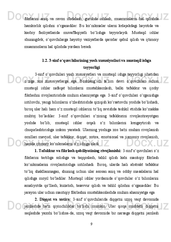 fikrlarini   aniq   va   ravon   ifodalash,   guruhda   ishlash,   muammolarni   hal   qilishda
hamkorlik   qilishni   o‘rganadilar.   Bu   ko‘nikmalar   ularni   kelajakdagi   hayotida   va
kasbiy   faoliyatlarida   muvaffaqiyatli   bo‘lishga   tayyorlaydi.   Mustaqil   ishlar
shuningdek,   o‘quvchilarga   hayotiy   vaziyatlarda   qarorlar   qabul   qilish   va   ijtimoiy
muammolarni hal qilishda yordam beradi.
1.2. 3-sinf o‘quvchilarining yosh xususiyatlari va mustaqil ishga
tayyorligi
3-sinf  o‘quvchilari  yosh xususiyatlari  va mustaqil  ishga tayyorligi jihatidan
o‘ziga   xos   xususiyatlarga   ega.   Boshlang‘ich   ta’lim   davri   o‘quvchilari   uchun
mustaqil   ishlar   nafaqat   bilimlarni   mustahkamlash,   balki   tafakkur   va   ijodiy
fikrlashni  rivojlantirishda muhim ahamiyatga ega. 3-sinf  o‘quvchilari  o‘rganishga
intiluvchi, yangi bilimlarni o‘zlashtirishda qiziqish ko‘rsatuvchi yoshda bo‘lishadi,
biroq ular hali ham o‘z mustaqil ishlarini to‘liq ravishda tashkil etishda ko‘makka
muhtoj   bo‘ladilar.   3-sinf   o‘quvchilari   o‘zining   tafakkurini   rivojlantirayotgan
yoshda   bo‘lib,   mustaqil   ishlar   orqali   o‘z   bilimlarini   kengaytirish   va
chuqurlashtirishga   imkon   yaratadi.   Ularning   yoshiga   xos   ba'zi   muhim   rivojlanish
omillari  mavjud, ular  tafakkur, diqqat, xotira, emotsional  va jismoniy  rivojlanish,
hamda ijtimoiy ko‘nikmalarni o‘z ichiga oladi.
1. Tafakkur va fikrlash qobiliyatining rivojlanishi:  3-sinf o‘quvchilari o‘z
fikrlarini   tartibga   solishga   va   taqqoslash,   tahlil   qilish   kabi   mantiqiy   fikrlash
ko‘nikmalarini   rivojlantirishga   intilishadi.   Biroq,   ularda   hali   abstrakt   tafakkur
to‘liq   shakllanmagan,   shuning   uchun   ular   asosan   aniq   va   oddiy   masalalarni   hal
qilishga   moyil   bo‘ladilar.   Mustaqil   ishlar   yordamida   o‘quvchilar   o‘z   bilimlarini
amaliyotda   qo‘llash,   kuzatish,   tasavvur   qilish   va   tahlil   qilishni   o‘rganadilar.   Bu
jarayon ular uchun mantiqiy fikrlashni mustahkamlashda muhim ahamiyatga ega.
2.   Diqqat   va   xotira:   3-sinf   o‘quvchilarida   diqqatni   uzoq   vaqt   davomida
jamlashda   ba'zi   qiyinchiliklar   bo‘lishi   mumkin.   Ular   qisqa   muddatli   diqqatni
saqlashda   yaxshi   bo‘lishsa-da,   uzoq   vaqt   davomida   bir   narsaga   diqqatni   jamlash
9 