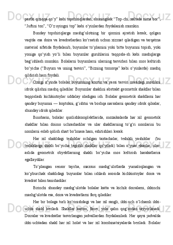 pastki qiziqqa qo‘y” kabi topshiriqlardan, shuningdek “Top-chi, xaltada nima bor”,
“Juftini ton”, “O‘z uyingni top” kabi o‘yinlardan foydalanish mumkin. 
Bunday   topshiriqlarga   mashg‘ulotning   bir   qismini   ajratish   kerak,   qolgan
vaqtda   esa   doira   va   kvadratlardan   ko‘rsatish   uchun   xizmat   qiladigan   va   tarqatma
material  sifatida foydalanib, buyumlar  to‘plamini  yoki  bitta buyumni  topish, yoki
yoniga   qo‘yish   yo‘li   bilan   buyumlar   guruhlarini   taqqosla-sh   kabi   mashqlarga
bag‘ishlash   mumkin.   Bolalarni   buyumlarni   ularning   tasvirlari   bilan   mos   keltirish
bo‘yicha   (“Buyum   va   uning   tasviri”,   “Bizning   tomorqa”   kabi   o‘yinlarda)   mashq
qildirish ham foydali. 
Oxirgi  o‘yinda bolalar  buyumning kontur  va yassi  tasviri  orasidagi  moslikni
idrok qilishni mashq qiladilar. Buyumlar shaklini abstrakt geometrik shakllar bilan
taqqoslash   kichkintoylar   uddalay   oladigan   ish.   Bolalar   geometrik   shakllarni   har
qanday buyumni — koptokni, g‘ishtni va boshqa narsalarni qanday idrok qilsalar,
shunday idrok qiladilar. 
Binobarin,   bolalar   qurilishkomplektlarida,   mozaikalarda   har   xil   geometrik
shakllar   bilan   doimo   uchrashadilar   va   ular   shakllarning   to‘g‘ri   nomlarini   bu
nomlarni eslab qolish shart bo‘lmasa ham, eshitishlari kerak. 
Har   xil   shakldagi   teshiklar   ochilgan   taxtachalar,   teshikli   yashiklar     (bu
teshiklarga   shakli   bo‘yicha   tegishli   shakllar   qo‘yiladi)   bilan   o‘ynar   ekanlar,   ular-
aslida   geometrik   obyektlarning   shakli   bo‘yicha   mos   keltirish   harakatlarini
egallaydilar. 
To‘plangan   sensor   tajriba,   maxsus   mashg‘ulotlarda   yumaloqlangan   va
ko‘pburchak   shaklidagi   buyumlar   bilan   ishlash   asosida   kichkintoylar   doira   va
kvadrat bilan tanishadilar. 
Birinchi   shunday   mashg‘ulotda   bolalar   katta   va   kichik   doiralarni,   ikkinchi
mashg‘ulotda esa, doira va kvadratlarni farq qiladilar. 
Har   bir   bolaga   turli   ko‘rinishdagi   va   har   xil   rangli,   ikki-uch   o‘lchamli   ikki-
uchta   shakl   beriladi.   Shakllar   karton,   faner,   yoki   qalin   qog‘ozdan   tayyorlanadi.
Doiralar va kvadratlar tasvirlangan jadvallardan foydalaniladi. Har qaysi  jadvalda
ikki-uchtadan   shakl   har   xil   holat   va   har   xil   kombinatsiyalarda   beriladi.   Bolalar 