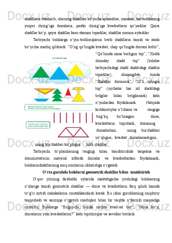 shakllarni tekshirib, ularning shakllari bo‘yicha ajratadilar, masalan, kartochkaning
yuqori   chizig‘iga   doiralarni,   pastki   chizig‘iga   kvadratlarni   qo‘yadilar.   Qaysi
shakllar ko‘p, qaysi shakllar kam ekanini topadilar, shakllar nomini aytadilar. 
Та rbiyachi   bolalarga   o‘yin-toshliriqlarini   berib   shakllarni   tanish   va   atash
bo‘yicha mashq qildiradi: “O‘ng qo‘lingda kvadrat, chap qo‘lingda doirani keltir”,
“Qo‘limda nima borligini top”, “Xuddi
shunday   shakl   top”   (bolalar
tarbiyachidagi  shakl  shaklidagi  shaklni
topadilar),   shuningdek,   bunda
“Shakllar   dominosi”,   “O‘z   uyingni
top”   (uychalar   har   xil   shakldagi
belgilar   bilan   belgilanadi)   kabi
o‘yinlardan  foydalanadi.   Natijada
kichkintoylar o‘lchami va  rangiga
bog‘liq  bo‘lmagan   doira,
kvadratlarni   topishadi,   doiraning  
dumalashini,  uning   burchaklari
yo‘qligini,   kvadrat   dumalamasligini,  
uning burchaklari ko‘pligini  bilib oladilar. 
Tarbiyachi   to‘plamlarning   tengligi   bilan   tanishtirishda   tarqatma   va
demonstratsion   material   sifatida   doiralar   va   kvadratlardan   foydalanadi,
bolalarnishakllarning aniq nomlarini ishlatishga o‘rgatadi. 
O‘rta guruhda bolalarni geometrik shakllar bilan  tanishtirish
O‘quv   yilining   dastlabki   oylarida   maktabgacha   yoshidagi   bolalarning
o‘zlariga   tanish   geometrik   shakllar   —   doira   va   kvadratlarni   farq   qilish   hamda
to‘g‘ri   aytish  malakalarini  mustahkamlash   kerak. Bu  ishni  guruhlarning  miqdoriy
taqqoslash   va   sanoqqa   o‘rgatish   mashqlari   bilan   bir   vaqtda   o‘tkazish   maqsadga
muvofiq.   Bolalarga   “Bilgin-chi,   bunda   nechta   kvad-rat   bor”,   “Nima   ko‘p,
doiralarmi yoki kvadratlarmi?” kabi topshiriqlar va savollar beriladi.  