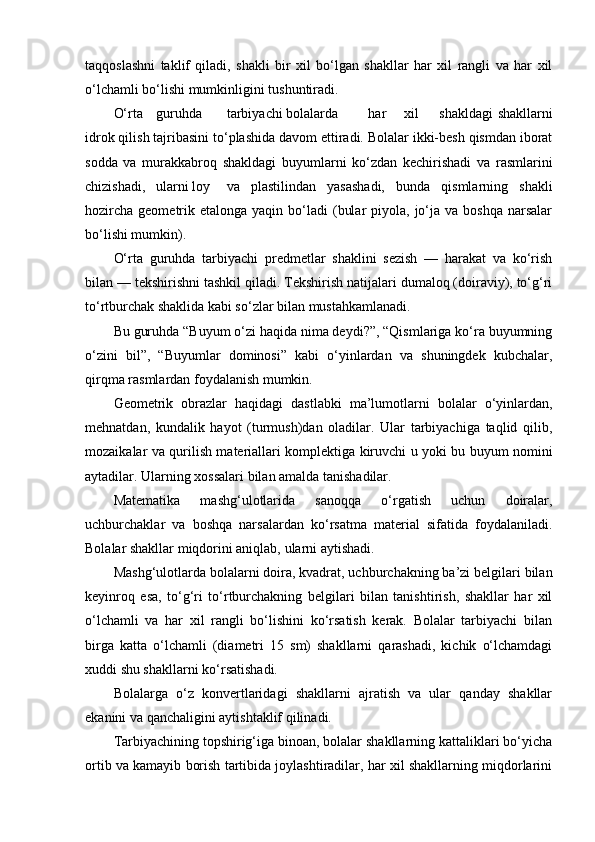 taqqoslashni   taklif   qiladi,   shakli   bir   xil   bo‘lgan   shakllar   har   xil   rangli   va   har   xil
o‘lchamli bo‘lishi mumkinligini tushuntiradi. 
O‘rta  guruhda  tarbiyachi bolalarda  har  xil  shakldagi   shakllarni
idrok qilish tajribasini to‘plashida davom ettiradi. Bolalar ikki-besh qismdan iborat
sodda   va   murakkabroq   shakldagi   buyumlarni   ko‘zdan   kechirishadi   va   rasmlarini
chizishadi,  ularni loy  va   plastilindan   yasashadi,   bunda   qismlarning   shakli
hozircha  geometrik etalonga  yaqin  bo‘ladi   (bular   piyola, jo‘ja va  boshqa  narsalar
bo‘lishi mumkin). 
O‘rta   guruhda   tarbiyachi   predmetlar   shaklini   sezish   —   harakat   va   ko‘rish
bilan — tekshirishni tashkil qiladi. Tekshirish natijalari dumaloq (doiraviy), to‘g‘ri
to‘rtburchak shaklida kabi so‘zlar bilan mustahkamlanadi. 
Bu guruhda “Buyum o‘zi haqida nima deydi?”, “Qismlariga ko‘ra buyumning
o‘zini   bil”,   “Buyumlar   dominosi”   kabi   o‘yinlardan   va   shuningdek   kubchalar,
qirqma rasmlardan foydalanish mumkin. 
Geometrik   obrazlar   haqidagi   dastlabki   ma’lumotlarni   bolalar   o‘yinlardan,
mehnatdan,   kundalik   hayot   (turmush)dan   oladilar.   Ular   tarbiyachiga   taqlid   qilib,
mozaikalar va qurilish materiallari komplektiga kiruvchi u yoki bu buyum nomini
aytadilar. Ularning xossalari bilan amalda tanishadilar. 
Matematika   mashg‘ulotlarida   sanoqqa   o‘rgatish   uchun   doiralar,
uchburchaklar   va   boshqa   narsalardan   ko‘rsatma   material   sifatida   foydalaniladi.
Bolalar shakllar miqdorini aniqlab, ularni aytishadi. 
Mashg‘ulotlarda bolalarni doira, kvadrat, uchburchakning ba’zi belgilari bilan
keyinroq   esa,   to‘g‘ri   to‘rtburchakning   belgilari   bilan   tanishtirish,   shakllar   har   xil
o‘lchamli   va   har   xil   rangli   bo‘lishini   ko‘rsatish   kerak.   Bolalar   tarbiyachi   bilan
birga   katta   o‘lchamli   (diametri   15   sm)   shakllarni   qarashadi,   kichik   o‘lchamdagi
xuddi shu shakllarni ko‘rsatishadi. 
Bolalarga   o‘z   konvertlaridagi   shakllarni   ajratish   va   ular   qanday   shakllar
ekanini va qanchaligini aytishtaklif qilinadi. 
Tarbiyachining topshirig‘iga binoan, bolalar shakllarning kattaliklari bo‘yicha
ortib va kamayib borish tartibida joylashtiradilar, har xil shakllarning miqdorlarini 