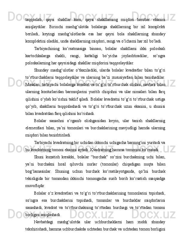 taqqoslab,   qaysi   shakllar   kam,   qaysi   shakllarning   miqdori   barobar   ekanini
aniqlaydilar.   Birinchi   mashg‘ulotda   bolalarga   shakllarning   bir   xil   komplekti
beriladi,   keyingi   mashg‘ulotlarda   esa   har   qaysi   bola   shakllarning   shunday
komplektini oladiki, unda shakllarning miqdori, rangi va o‘lchami har xil bo‘ladi. 
Tarbiyachining   ko‘rsatmasiga   binoan,   bolalar   shakllarni   ikki   poloskali
kartochkalarga   shakli,   rangi,   kattaligi   bo‘yicha   joylashtiradilar,   so‘ngra
poloskalarning har qaysisidagi shakllar miqdorini taqqoslaydilar. 
Shunday   mashg‘ulotlar   o‘tkaziladiki,   ularda   bolalar   kvadratlar   bilan   to‘g‘ri
to‘rtburchaklarni   taqqoslaydilar   va   ularning   ba’zi   xususiyatlari   bilan   tanishadilar.
Masalan, tarbiyachi bolalarga kvadrat va to‘g‘ri to‘rtburchak olishni, navbati bilan
ularning   konturlaridan   barmoqlarini   yuritib   chiqishni   va   ular   nimalari   bilan   farq
qilishini o‘ylab ko‘rishni taklif qiladi. Bolalar kvadratni to‘g‘ri to‘rtburchak ustiga
qo‘yib,   shakllarni   taqqoslashadi   va   to‘g‘ri   to‘rtburchak   uzun   ekanini,   u   shunisi
bilan kvadratdan farq qilishini ko‘rishadi. 
Bolalar   sanashni   o‘rganib   olishganidan   keyin,   ular   tanish   shakllarniig
elementlari   bilan,   ya’ni   tomonlari   va   burchaklarining   mavjudligi   hamda   ularning
miqdori bilan tanishtiriladi. 
Tarbiyachi kvadratning bir uchidan ikkinchi uchigacha barmog‘ini yuritadi va
bu kvadratning tomoni ekanini aytadi. Kvadratning hamma tomonini ko‘rsatadi. 
Shuni   kuzatish   kerakki,   bolalar   “burchak”   so‘zini   burchakning   uchi   bilan,
ya’ni   burchakni   hosil   qiluvchi   nurlar   (tomonlar)   chiqadigan   nuqta   bilan
bog‘lamasinlar.   Shuning   uchun   burchak   ko‘rsatilayotganda,   qo‘lni   burchak
tekisligida   bir   tomondan   ikkinchi   tomongacha   surib   borib   ko‘rsatish   maqsadga
muvofiqdir. 
Bolalar   o‘z   kvadratlari   va   to‘g‘ri   to‘rtburchaklarining   tomonlarini   topishadi,
so‘ngra   esa   burchaklarini   topishadi,   tomonlar   va   burchaklar   miqdorlarini
sanashadi,   kvadrat   va   to‘rtburchakning   to‘rttadan   burchagi   va   to‘rttadan   tomoni
borligini aniqlashadi. 
Navbatdagi   mashg‘ulotda   ular   uchburchaklarni   ham   xuddi   shunday
tekshirishadi, hamma uchburchakda uchtadan burchak va uchtadan tomon borligini 