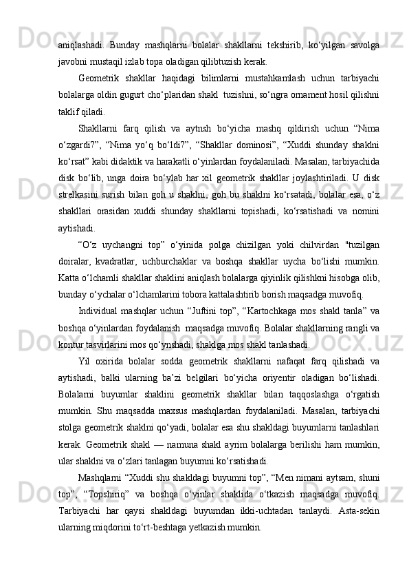 aniqlashadi.   Bunday   mashqlarni   bolalar   shakllarni   tekshirib,   ko‘yilgan   savolga
javobni mustaqil izlab topa oladigan qilibtuzish kerak. 
Geometrik   shakllar   haqidagi   bilimlarni   mustahkamlash   uchun   tarbiyachi
bolalarga oldin gugurt cho‘plaridan shakl  tuzishni, so‘ngra ornament hosil qilishni
taklif qiladi. 
Shakllarni   farq   qilish   va   aytnsh   bo‘yicha   mashq   qildirish   uchun   “Nima
o‘zgardi?”,   “Nima   yo‘q   bo‘ldi?”,   “Shakllar   dominosi”,   “Xuddi   shunday   shaklni
ko‘rsat” kabi didaktik va harakatli o‘yinlardan foydalaniladi. Masalan, tarbiyachida
disk   bo‘lib,   unga   doira   bo‘ylab   har   xil   geometrik   shakllar   joylashtiriladi.   U   disk
strelkasini   surish   bilan   goh   u   shaklni,   goh   bu   shaklni   ko‘rsatadi,   bolalar   esa,   o‘z
shakllari   orasidan   xuddi   shunday   shakllarni   topishadi,   ko‘rsatishadi   va   nomini
aytishadi. 
“O‘z   uychangni   top”   o‘yinida   polga   chizilgan   yoki   chilvirdan   "tuzilgan
doiralar,   kvadratlar,   uchburchaklar   va   boshqa   shakllar   uycha   bo‘lishi   mumkin.
Katta o‘lchamli shakllar shaklini aniqlash bolalarga qiyinlik qilishkni hisobga olib,
bunday o‘ychalar o‘lchamlarini tobora kattalashtirib borish maqsadga muvofiq. 
Individual   mashqlar   uchun   “Juftini   top”,   “Kartochkaga   mos   shakl   tanla”   va
boshqa o‘yinlardan foydalanish  maqsadga muvofiq. Bolalar shakllarning rangli va
kontur tasvirlarini mos qo‘ynshadi, shaklga mos shakl tanlashadi. 
Yil   oxirida   bolalar   sodda   geometrik   shakllarni   nafaqat   farq   qilishadi   va
aytishadi,   balki   ularning   ba’zi   belgilari   bo‘yicha   oriyentir   oladigan   bo‘lishadi.
Bolalarni   buyumlar   shaklini   geometrik   shakllar   bilan   taqqoslashga   o‘rgatish
mumkin.   Shu   maqsadda   maxsus   mashqlardan   foydalaniladi.   Masalan,   tarbiyachi
stolga geometrik shaklni qo‘yadi, bolalar esa shu shakldagi buyumlarni tanlashlari
kerak.   Geometrik   shakl   —   namuna   shakl   ayrim   bolalarga   berilishi   ham   mumkin,
ular shaklni va o‘zlari tanlagan buyumni ko‘rsatishadi. 
Mashqlarni “Xuddi shu shakldagi buyumni top”, “Men nimani aytsam, shuni
top”,   “Topshiriq”   va   boshqa   o‘yinlar   shaklida   o‘tkazish   maqsadga   muvofiq.
Tarbiyachi   har   qaysi   shakldagi   buyumdan   ikki-uchtadan   tanlaydi.   Asta-sekin
ularning miqdorini to‘rt-beshtaga yetkazish mumkin.  