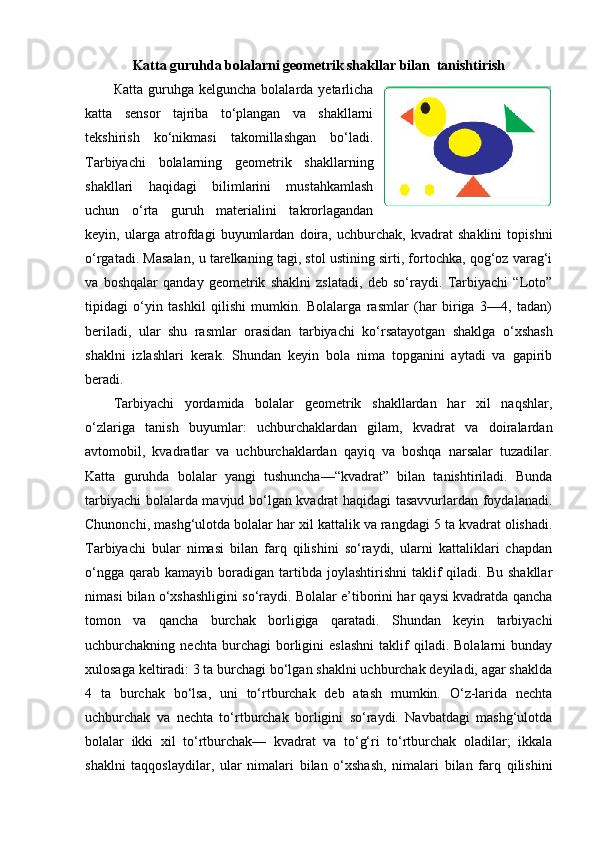 Katta guruhda bolalarni geometrik shakllar bilan  tanishtirish
Ка tta  guruhga   kelguncha  bolalarda  yetarlicha
katta   sensor   tajriba   to‘plangan   va   shakllarni
tekshirish   ko‘nikmasi   takomillashgan   bo‘ladi.
Tarbiyachi   bolalarning   geometrik   shakllarning
shakllari   haqidagi   bilimlarini   mustahkamlash
uchun   o‘rta   guruh   materialini   takrorlagandan
keyin,   ularga   atrofdagi   buyumlardan   doira,   uchburchak,   kvadrat   shaklini   topishni
o‘rgatadi. Masalan, u tarelkaning tagi, stol ustining sirti, fortochka, qog‘oz varag‘i
va   boshqalar   qanday   geometrik   shaklni   zslatadi,   deb   so‘raydi.   Tarbiyachi   “Loto”
tipidagi   o‘yin   tashkil   qilishi   mumkin.   Bolalarga   rasmlar   (har   biriga   3—4,   tadan)
beriladi,   ular   shu   rasmlar   orasidan   tarbiyachi   ko‘rsatayotgan   shaklga   o‘xshash
shaklni   izlashlari   kerak.   Shundan   keyin   bola   nima   topganini   aytadi   va   gapirib
beradi. 
Tarbiyachi   yordamida   bolalar   geometrik   shakllardan   har   xil   naqshlar,
o‘zlariga   tanish   buyumlar:   uchburchaklardan   gilam,   kvadrat   va   doiralardan
avtomobil,   kvadratlar   va   uchburchaklardan   qayiq   va   boshqa   narsalar   tuzadilar.
Katta   guruhda   bolalar   yangi   tushuncha—“kvadrat”   bilan   tanishtiriladi.   Bunda
tarbiyachi bolalarda mavjud bo‘lgan kvadrat haqidagi tasavvurlardan foydalanadi.
Chunonchi, mashg‘ulotda bolalar har xil kattalik va rangdagi 5 ta kvadrat olishadi.
Tarbiyachi   bular   nimasi   bilan   farq   qilishini   so‘raydi,   ularni   kattaliklari   chapdan
o‘ngga   qarab  kamayib   boradigan  tartibda  joylashtirishni  taklif   qiladi.  Bu  shakllar
nimasi bilan o‘xshashligini so‘raydi. Bolalar e’tiborini har qaysi kvadratda qancha
tomon   va   qancha   burchak   borligiga   qaratadi.   Shundan   keyin   tarbiyachi
uchburchakning  nechta   burchagi   borligini   eslashni   taklif   qiladi.  Bolalarni   bunday
xulosaga keltiradi: 3 ta burchagi bo‘lgan shaklni uchburchak deyiladi, agar shaklda
4   ta   burchak   bo‘lsa,   uni   to‘rtburchak   deb   atash   mumkin.   O‘z-larida   nechta
uchburchak   va   nechta   to‘rtburchak   borligini   so‘raydi.   Navbatdagi   mashg‘ulotda
bolalar   ikki   xil   to‘rtburchak—   kvadrat   va   to‘g‘ri   to‘rtburchak   oladilar;   ikkala
shaklni   taqqoslaydilar,   ular   nimalari   bilan   o‘xshash,   nimalari   bilan   farq   qilishini 