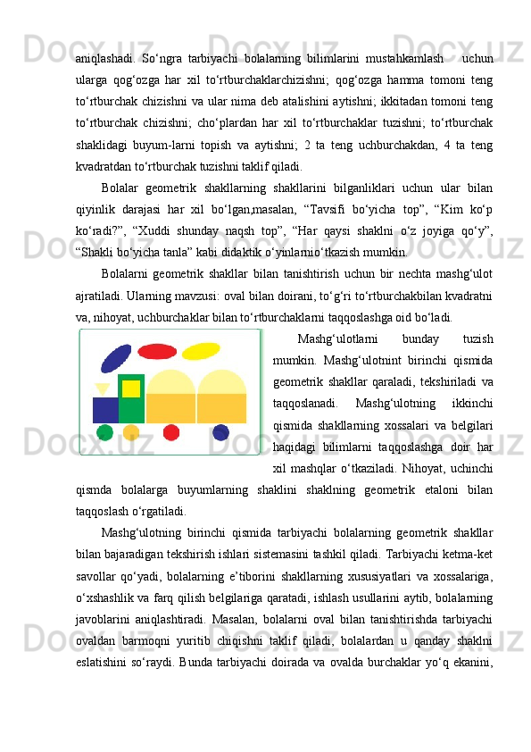 aniqlashadi.   So‘ngra   tarbiyachi   bolalarning   bilimlarini   mustahkamlash       uchun
ularga   qog‘ozga   har   xil   to‘rtburchaklarchizishni;   qog‘ozga   hamma   tomoni   teng
to‘rtburchak  chizishni  va ular  nima deb atalishini  aytishni;  ikkitadan tomoni  teng
to‘rtburchak   chizishni;   cho‘plardan   har   xil   to‘rtburchaklar   tuzishni;   to‘rtburchak
shaklidagi   buyum-larni   topish   va   aytishni;   2   ta   teng   uchburchakdan,   4   ta   teng
kvadratdan to‘rtburchak tuzishni taklif qiladi. 
Bolalar   geometrik   shakllarning   shakllarini   bilganliklari   uchun   ular   bilan
qiyinlik   darajasi   har   xil   bo‘lgan,masalan,   “Tavsifi   bo‘yicha   top”,   “Kim   ko‘p
ko‘radi?”,   “Xuddi   shunday   naqsh   top”,   “Har   qaysi   shaklni   o‘z   joyiga   qo‘y”,
“Shakli bo‘yicha tanla” kabi didaktik o‘yinlarnio‘tkazish mumkin. 
Bolalarni   geometrik   shakllar   bilan   tanishtirish   uchun   bir   nechta   mashg‘ulot
ajratiladi. Ularning mavzusi: oval bilan doirani, to‘g‘ri to‘rtburchakbilan kvadratni
va, nihoyat, uchburchaklar bilan to‘rtburchaklarni taqqoslashga oid bo‘ladi. 
Ма shg‘ulotlarni   bunday   tuzish
mumkin.   Mashg‘ulotnint   birinchi   qismida
geometrik   shakllar   qaraladi,   tekshiriladi   va
taqqoslanadi.   Mashg‘ulotning   ikkinchi
qismida   shakllarning   xossalari   va   belgilari
haqidagi   bilimlarni   taqqoslashga   doir   har
xil   mashqlar   o‘tkaziladi.   Nihoyat,   uchinchi
qismda   bolalarga   buyumlarning   shaklini   shaklning   geometrik   etaloni   bilan
taqqoslash o‘rgatiladi. 
Mashg‘ulotning   birinchi   qismida   tarbiyachi   bolalarning   geometrik   shakllar
bilan bajaradigan tekshirish ishlari sistemasini tashkil qiladi. Tarbiyachi ketma-ket
savollar   qo‘yadi,   bolalarning   e’tiborini   shakllarning   xususiyatlari   va   xossalariga,
o‘xshashlik va farq qilish belgilariga qaratadi, ishlash usullarini aytib, bolalarning
javoblarini   aniqlashtiradi.   Masalan,   bolalarni   oval   bilan   tanishtirishda   tarbiyachi
ovaldan   barmoqni   yuritib   chiqishni   taklif   qiladi,   bolalardan   u   qanday   shaklni
eslatishini   so‘raydi.   Bunda   tarbiyachi   doirada   va   ovalda   burchaklar   yo‘q   ekanini, 