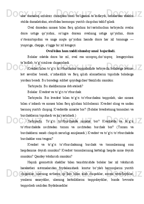 ular   dumaloq   uzluksiz   chiziqdan   hosil   bo‘lganini   ta’kidlaydi,   bolalardan   shaklni
stolda dumalatishni, atrofidan barmoqni yuritib chiqishni taklif qiladi. 
Oval   doiradan   nimasi   bilan   farq   qilishini   ko‘rsatishuchun   tarbiyachi   ovalni
doira   ustiga   qo‘yishni,   so‘ngra   doirani   ovalning   ustiga   qo‘yishni,   doira
o‘rtasinitopishni   va   unga   nuqta   qo‘yishni   hamda   doira   har   xil   tomonga   —
yuqoriga, chapga, o‘ngga bir xil kengayi  
Oval bilan ham xuddi shunday amal  bajariladi.
Bolalar   odatda   doira   bir   xil,   oval   esa   uzoqroq,cho‘ziqroq     kengayishini
ta’kidlab, to‘g‘rixulosa chiqarishadi. 
Kvadrat bilan to‘g‘ri to‘rtburchakni taqqoslashda tarbiyachi bolalarga ketma-
ket   savollar   beradi;   o‘xshashlik   va   farq   qilish   alomatlarini   topishda   bolalarga
yordam beradi. Bu boradagi suhbat quyidagichao‘tkazilishi mumkin: 
Tarbiyachi. Bu shakllarnima deb ataladi? 
Bolalar. Kvadrat va to‘g‘ri to‘rtburchak. 
Tarbiyachi.   Biz   kvadrat   bilan   to‘g‘ri   to‘rtburchakni   taqqoslab,   ular   nimasi
bilan o‘xshash   va nimasi  bilan  farq qilishini  bilibolamiz. Kvadrat   oling va  undan
barmoq yuritib chiqing. Kvadratda nimalar bor? (Bolalar kvadratning tomonlari va
burchaklarini topishadi va ko‘rsatishadi.) 
Tarbiyachi.   To‘g‘ri   to‘rtburchakda   nimalar   bor?   Kvadratda   va   to‘g‘ri
to‘rtburchakda   nechtadan   tomon   va   nechtadan   burchak   bor?   (Tomon   va
burchaklarni sanab chiqish zarurligi aniqlanadi.) Kvadrat va to‘g‘ri to‘rtburchakda
burchaklar soni tengmi? 
Kvadrat   va   to‘g‘ri   to‘rtburchakning   burchak   va   tomonlarining   soni
haqidanima   deyish   mumkin?   Kvadrat   tomonlarining   kattaligi   haqida   nima   deyish
mumkin? Qanday tekshirish mumkin? 
Hajmli   geometrik   shakllar   bilan   tanishtirishda   bolalar   har   xil   tekshirish
harakatlari   sistemalaridan   foydalanishadi:   kontur   bo‘ylab   barmoqlarini   yuritib
chiqadilar,   ularning   sirtlarini   qo‘llari   bilan   silab   chiqadilar,   asosni   tavsiflaydilar,
yonlarni   sanaydilar,   ularning   kattaliklarini   taqqoslaydilar,   bunda   bevosita
taqqoslash usulidan foydalanadilar.  