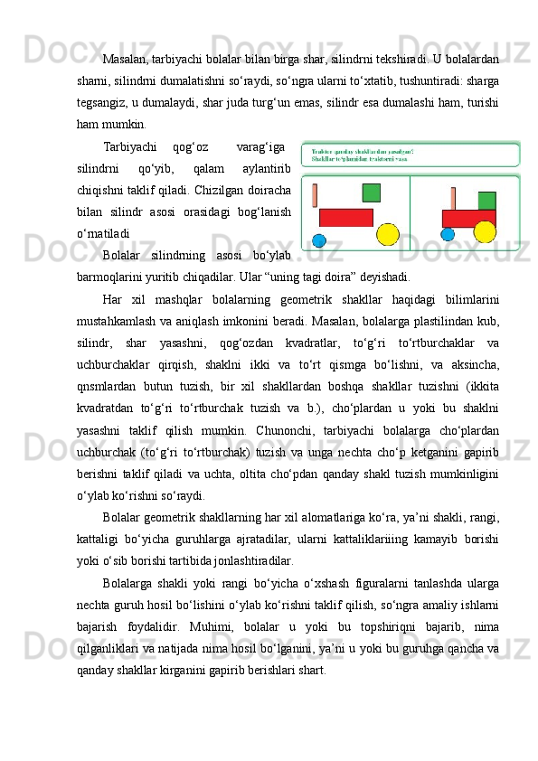 Masalan, tarbiyachi bolalar bilan birga shar, silindrni tekshiradi. U bolalardan
sharni, silindrni dumalatishni so‘raydi, so‘ngra ularni to‘xtatib, tushuntiradi: sharga
tegsangiz, u dumalaydi, shar juda turg‘un emas, silindr esa dumalashi ham, turishi
ham mumkin. 
Т arbiyachi  qog‘oz  varag‘iga
silindrni   qo‘yib,   qalam   aylantirib
chiqishni taklif qiladi. Chizilgan doiracha
bilan   silindr   asosi   orasidagi   bog‘lanish
o‘rnatiladi 
Bolalar   silindrning   asosi   bo‘ylab
barmoqlarini yuritib chiqadilar. Ular “uning tagi doira” deyishadi. 
Har   xil   mashqlar   bolalarning   geometrik   shakllar   haqidagi   bilimlarini
mustahkamlash va aniqlash imkonini beradi. Masalan,  bolalarga plastilindan kub,
silindr,   shar   yasashni,   qog‘ozdan   kvadratlar,   to‘g‘ri   to‘rtburchaklar   va
uchburchaklar   qirqish,   shaklni   ikki   va   to‘rt   qismga   bo‘lishni,   va   aksincha,
qnsmlardan   butun   tuzish,   bir   xil   shakllardan   boshqa   shakllar   tuzishni   (ikkita
kvadratdan   to‘g‘ri   to‘rtburchak   tuzish   va   b.),   cho‘plardan   u   yoki   bu   shaklni
yasashni   taklif   qilish   mumkin.   Chunonchi,   tarbiyachi   bolalarga   cho‘plardan
uchburchak   (to‘g‘ri   to‘rtburchak)   tuzish   va   unga   nechta   cho‘p   ketganini   gapirib
berishni   taklif   qiladi   va   uchta,   oltita   cho‘pdan   qanday   shakl   tuzish   mumkinligini
o‘ylab ko‘rishni so‘raydi. 
Bolalar geometrik shakllarning har xil alomatlariga ko‘ra, ya’ni shakli, rangi,
kattaligi   bo‘yicha   guruhlarga   ajratadilar,   ularni   kattaliklariiing   kamayib   borishi
yoki o‘sib borishi tartibida jonlashtiradilar. 
Bolalarga   shakli   yoki   rangi   bo‘yicha   o‘xshash   figuralarni   tanlashda   ularga
nechta guruh hosil bo‘lishini o‘ylab ko‘rishni taklif qilish, so‘ngra amaliy ishlarni
bajarish   foydalidir.   Muhimi,   bolalar   u   yoki   bu   topshiriqni   bajarib,   nima
qilganliklari va natijada nima hosil bo‘lganini, ya’ni u yoki bu guruhga qancha va
qanday shakllar kirganini gapirib berishlari shart.  