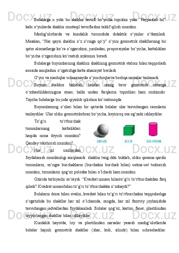 Bolalarga   u   yoki   bu   shaklni   tavsifi   bo‘yicha   topishni   yoki   “Paypaslab   bil”
kabi o‘yinlarda shaklni mustaqil tavsiflashni taklif qilish mumkin. 
Mashg‘ulotlarda   va   kundalik   turmushda   didaktik   o‘yinlar   o‘tkaziladi.
Masalan,   “Har   qaysi   shaklni   o‘z   o‘rniga   qo‘y”   o‘yini   geometrik   shakllarning   bir
qator alomatlarga ko‘ra o‘zgarishini, jumladan, proporsiyalar bo‘yicha, kattaliklari
bo‘yicha o‘zgarishini ko‘rsatish imkonini beradi. 
Bolalarga buyumlarning shaklini shaklning geometrik etaloni bilan taqqoslash
asosida aniqlashni o‘rgatishga katta ahamiyat beriladi. 
O‘yin va mashqlar uchunmayda o‘yinchoqlarva boshqa narsalar tanlanadi. 
Buyum   shaklini   baholab,   bolalar   uning   biror   geometrik   obrazga
o‘xshashliklarinigina   emas,   balki   undan   farqlarini   topishlari   ham   muhimdir.
Tajriba bolalarga bu juda qiyinlik qilishini ko‘rsatmoqda. 
Buyumlarning   o‘zlari   bilan   bir   qatorda   bolalar   ular   tasvirlangan   rasmlarni
tanlaydilar. Ular oldin geometrikobraz bo‘yicha, keyinroq esa og‘zaki ishlaydilar. 
To‘g‘ri   to‘rtburchak
tomonlarining   kattaliklari
haqida   nima   deyish   mumkin?
Qanday tekshirish mumkin? 
Har   xil   usullardan
foydalanish mumkinligi aniqlanadi: shaklni  teng ikki buklab, oldin qarama-qarshi
tomonlarni,   so‘ngra   burchaklarni   (burchakni   burchak   bilan)   ustma-ust   tushurish
mumkin, tomonlarni qog‘oz poloska bilan o‘lchash ham mumkin. 
Oxirida tarbiyachi so‘raydi: “Kvadrat nimasi bilanto‘g‘ri to‘rtburchakdan farq
qiladi? Kvadrat nimasibilan to‘g‘ri to‘rtburchakka o‘xshaydi?” 
Bolalarni doira bilan ovalni, kvadrat bilan to‘g‘ri to‘rtburchakni taqqoslashga
o‘rgatishda   bu   shakllar   har   xil   o‘lchamda,   rangda,   har   xil   fazoviy   joylanishda
tasvirlangan jadvallardan foydalaniladi. Bolalar qog‘oz, karton, faner, plastilindan
tayyorlangan shakllar bilan ishlaydilar. 
Kundalik   hayotda,   loy   va   plastilindan   narsalar   yasash   mashg‘ulotlarida
bolalar   hajmli   geometrik   shakllar   (shar,   kub,   silindr)   bilan   uchrashadilar. 