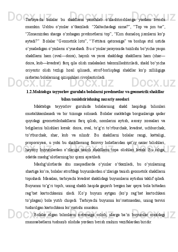 Tarbiyachi   bolalar   bu   shakllarni   yaxshilab   o‘zlashtirishlariga   yordam   berishi
mumkin.   Ushbu   o‘yinlar   o‘tkaziladi:   “Xaltachadagi   nima?”,   “Top   va   jim   tur”,
“Xonamizdan   sharga   o‘xshagan   predmetlarni   top”,   “Kim   dumaloq   jismlarni   ko‘p
aytadi?”     Bolalar   “Geometrik   loto”,   “Yettitasi   qatorasiga”   va   boshqa   stol   ustida
o‘ynaladigan o‘yinlarni o‘ynashadi. Bu o‘yinlar jarayonida tuzilishi bo‘yicha yaqin
shakllarni   ham   (oval—doira),   hajmli   va   yassi   shakldagi   shakllarni   ham   (shar—
doira, kub—kvadrat)  farq qila olish  malakalari  takomillashtiriladi, shakl  bo‘yicha
oriyentir   olish   tezligi   hosil   qilinadi,   atrof-borliqdagi   shakllar   ko‘p   xilliligiga
nisbatan bolalarning qiziqishlari rivojlantiriladi. 
1.2.Maktabga tayyorlov guruhda bolalarni predmetlar va geometrik shakllar
bilan tanishtirishning nazariy asoslari
Maktabga   tayyorlov   guruhida   bolalarning   shakl   haqidagi   bilimlari
mustahkamlanadi   va   bir   tizimga   solinadi.   Bolalar   maktabga   borgunlariga   qadar
quyidagi   geometrikshakllarni   farq   qilish,   nomlarini   aytish,   asosiy   xossalari   va
belgilarini   bilishlari   kerak:   doira,   oval,   to‘g‘ri   to‘rtburchak,   kvadrat,   uchburchak,
to‘rtburchak,   shar,   kub   va   silindr.   Bu   shakllarni   bolalar   rangi,   kattaligi,
proporsiyasi,   u   yoki   bu   shakllarning   fazoviy   holatlaridan   qat’iy   nazar   bilishlari,
hayotiy   buyumlardan   o‘zlariga   tanish   shakllarni   topa   olishlari   kerak.   Bu   ishga,
odatda mashg‘ulotlarning bir qismi ajratiladi. 
Mashg‘ulotlarda   shu   maqsadlarda   o‘yinlar   o‘tkaziladi,   bu   o‘yinlarning
shartiga ko‘ra, bolalar atrofdagi buyumlardan o‘zlariga tanish geometrik shakllarni
topishadi. Masalan, tarbiyachi kvadrat shaklidagi buyumlarni aytishni taklif qiladi.
Buyumni to‘g‘ri topib, uning shakli haqida gapirib bergan har qaysi bola bittadan
rag‘bat   kartochkasini   oladi.   Ko‘p   buyum   aytgan   (ko‘p   rag‘bat   kartochkasi
to‘plagan)   bola   yutib   chiqadi.   Tarbiyachi   buyumni   ko‘rsatmasdan,   uning   tasviri
tushirilgan kartochkani ko‘rsatishi mumkin. 
Bolalar   olgan   bilimlarni   sistemaga   solish,   ularga   ba’zi   buyumlar   orasidagi
munosabatlarni tushunib olishda yordam berish muhim vazifalardan biridir.  