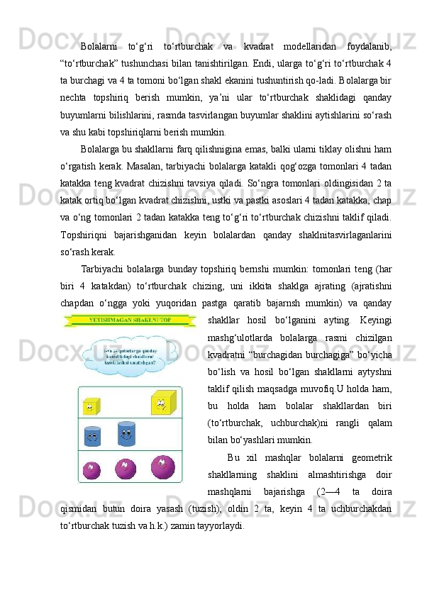 Bolalarni   to‘g‘ri   to‘rtburchak   va   kvadrat   modellaridan   foydalanib,
“to‘rtburchak” tushunchasi  bilan tanishtirilgan. Endi, ularga to‘g‘ri to‘rtburchak 4
ta burchagi va 4 ta tomoni bo‘lgan shakl ekanini tushuntirish qo-ladi. Bolalarga bir
nechta   topshiriq   berish   mumkin,   ya’ni   ular   to‘rtburchak   shaklidagi   qanday
buyumlarni bilishlarini, rasmda tasvirlangan buyumlar shaklini aytishlarini so‘rash
va shu kabi topshiriqlarni berish mumkin. 
Bolalarga bu shakllarni farq qilishnigina emas, balki ularni tiklay olishni ham
o‘rgatish kerak. Masalan,  tarbiyachi  bolalarga katakli qog‘ozga tomonlari 4 tadan
katakka teng kvadrat chizishni tavsiya qiladi. So‘ngra tomonlari oldingisidan 2 ta
katak ortiq bo‘lgan kvadrat chizishni, ustki va pastki asoslari 4 tadan katakka, chap
va o‘ng tomonlari 2 tadan katakka teng to‘g‘ri to‘rtburchak chizishni taklif qiladi.
Topshiriqni   bajarishganidan   keyin   bolalardan   qanday   shaklnitasvirlaganlarini
so‘rash kerak. 
Та rbiyachi   bolalarga   bunday   topshiriq   bernshi   mumkin:   tomonlari   teng   (har
biri   4   katakdan)   to‘rtburchak   chizing,   uni   ikkita   shaklga   ajrating   (ajratishni
chapdan   o‘ngga   yoki   yuqoridan   pastga   qaratib   bajarnsh   mumkin)   va   qanday
shakllar   hosil   bo‘lganini   ayting.   Keyingi
mashg‘ulotlarda   bolalarga   rasmi   chizilgan
kvadratni “burchagidan burchagiga” bo‘yicha
bo‘lish   va   hosil   bo‘lgan   shakllarni   aytyshni
taklif qilish maqsadga muvofiq.U holda ham,
bu   holda   ham   bolalar   shakllardan   biri
(to‘rtburchak,   uchburchak)ni   rangli   qalam
bilan bo‘yashlari mumkin. 
Bu   xil   mashqlar   bolalarni   geometrik
shakllarning   shaklini   almashtirishga   doir
mashqlarni   bajarishga   (2—4   ta   doira
qismidan   butun   doira   yasash   (tuzish);   oldin   2   ta,   keyin   4   ta   uchburchakdan
to‘rtburchak tuzish va h.k.) zamin tayyorlaydi.  