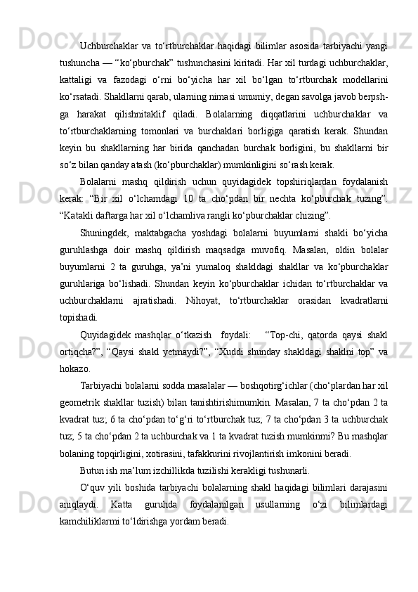 Uchburchaklar   va   to‘rtburchaklar   haqidagi   bilimlar   asosida   tarbiyachi   yangi
tushuncha — “ko‘pburchak” tushunchasini kiritadi. Har xil turdagi uchburchaklar,
kattaligi   va   fazodagi   o‘rni   bo‘yicha   har   xil   bo‘lgan   to‘rtburchak   modellarini
ko‘rsatadi. Shakllarni qarab, ularning nimasi umumiy, degan savolga javob berpsh-
ga   harakat   qilishnitaklif   qiladi.   Bolalarning   diqqatlarini   uchburchaklar   va
to‘rtburchaklarning   tomonlari   va   burchaklari   borligiga   qaratish   kerak.   Shundan
keyin   bu   shakllarning   har   birida   qanchadan   burchak   borligini,   bu   shakllarni   bir
so‘z bilan qanday atash (ko‘pburchaklar) mumkinligini so‘rash kerak. 
Bolalarni   mashq   qildirish   uchun   quyidagidek   topshiriqlardan   foydalanish
kerak:   “Bir   xil   o‘lchamdagi   10   ta   cho‘pdan   bir   nechta   ko‘pburchak   tuzing”.
“Katakli daftarga har xil o‘lchamliva rangli ko‘pburchaklar chizing”. 
Shuningdek,   maktabgacha   yoshdagi   bolalarni   buyumlarni   shakli   bo‘yicha
guruhlashga   doir   mashq   qildirish   maqsadga   muvofiq.   Masalan,   oldin   bolalar
buyumlarni   2   ta   guruhga,   ya’ni   yumaloq   shakldagi   shakllar   va   ko‘pburchaklar
guruhlariga   bo‘lishadi.   Shundan   keyin   ko‘pburchaklar   ichidan   to‘rtburchaklar   va
uchburchaklarni   ajratishadi.   Nihoyat,   to‘rtburchaklar   orasidan   kvadratlarni
topishadi. 
Quyidagidek   mashqlar   o‘tkazish     foydali:       “Top-chi,   qatorda   qaysi   shakl
ortiqcha?”,   “Qaysi   shakl   yetmaydi?”,   “Xuddi   shunday   shakldagi   shaklni   top”   va
hokazo. 
Tarbiyachi bolalarni sodda masalalar — boshqotirg‘ichlar (cho‘plardan har xil
geometrik shakllar  tuzish) bilan tanishtirishimumkin. Masalan, 7 ta cho‘pdan 2 ta
kvadrat tuz; 6 ta cho‘pdan to‘g‘ri to‘rtburchak tuz; 7 ta cho‘pdan 3 ta uchburchak
tuz; 5 ta cho‘pdan 2 ta uchburchak va 1 ta kvadrat tuzish mumkinmi? Bu mashqlar
bolaning topqirligini, xotirasini, tafakkurini rivojlantirish imkonini beradi. 
Butun ish ma’lum izchillikda tuzilishi kerakligi tushunarli. 
O‘quv   yili   boshida   tarbiyachi   bolalarning   shakl   haqidagi   bilimlari   darajasini
aniqlaydi.   Katta   guruhda   foydalanilgan   usullarning   o‘zi   bilimlardagi
kamchiliklarmi to‘ldirishga yordam beradi.  