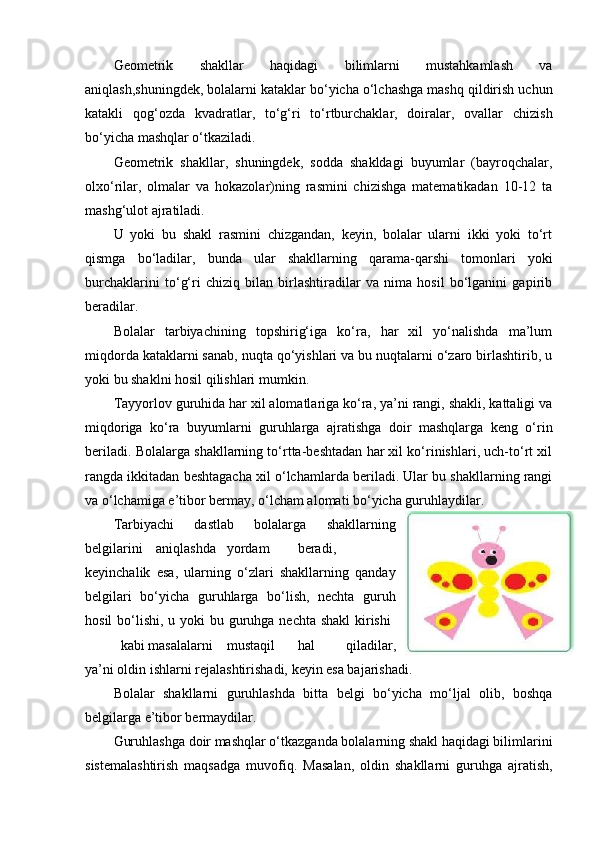 Geometrik   shakllar   haqidagi   bilimlarni   mustahkamlash   va
aniqlash,shuningdek, bolalarni kataklar bo‘yicha o‘lchashga mashq qildirish uchun
katakli   qog‘ozda   kvadratlar,   to‘g‘ri   to‘rtburchaklar,   doiralar,   ovallar   chizish
bo‘yicha mashqlar o‘tkaziladi. 
Geometrik   shakllar,   shuningdek,   sodda   shakldagi   buyumlar   (bayroqchalar,
olxo‘rilar,   olmalar   va   hokazolar)ning   rasmini   chizishga   matematikadan   10-12   ta
mashg‘ulot ajratiladi. 
U   yoki   bu   shakl   rasmini   chizgandan,   keyin,   bolalar   ularni   ikki   yoki   to‘rt
qismga   bo‘ladilar,   bunda   ular   shakllarning   qarama-qarshi   tomonlari   yoki
burchaklarini   to‘g‘ri   chiziq   bilan   birlashtiradilar   va   nima   hosil   bo‘lganini   gapirib
beradilar. 
Bolalar   tarbiyachining   topshirig‘iga   ko‘ra,   har   xil   yo‘nalishda   ma’lum
miqdorda kataklarni sanab, nuqta qo‘yishlari va bu nuqtalarni o‘zaro birlashtirib, u
yoki bu shaklni hosil qilishlari mumkin. 
Tayyorlov guruhida har xil alomatlariga ko‘ra, ya’ni rangi, shakli, kattaligi va
miqdoriga   ko‘ra   buyumlarni   guruhlarga   ajratishga   doir   mashqlarga   keng   o‘rin
beriladi. Bolalarga shakllarning to‘rtta-beshtadan har xil ko‘rinishlari, uch-to‘rt xil
rangda ikkitadan beshtagacha xil o‘lchamlarda beriladi. Ular bu shakllarning rangi
va o‘lchamiga e’tibor bermay, o‘lcham alomati bo‘yicha guruhlaydilar. 
Т arbiyachi   dastlab   bolalarga   shakllarning
belgilarini  aniqlashda  yordam  beradi,
keyinchalik   esa,   ularning   o‘zlari   shakllarning   qanday
belgilari   bo‘yicha   guruhlarga   bo‘lish,   nechta   guruh
hosil  bo‘lishi, u yoki  bu guruhga nechta shakl  kirishi  
kabi masalalarni  mustaqil  hal   qiladilar,
ya’ni oldin ishlarni rejalashtirishadi, keyin esa bajarishadi. 
Bolalar   shakllarni   guruhlashda   bitta   belgi   bo‘yicha   mo‘ljal   olib,   boshqa
belgilarga e’tibor bermaydilar. 
Guruhlashga doir mashqlar o‘tkazganda bolalarning shakl haqidagi bilimlarini
sistemalashtirish   maqsadga   muvofiq.   Masalan,   oldin   shakllarni   guruhga   ajratish, 