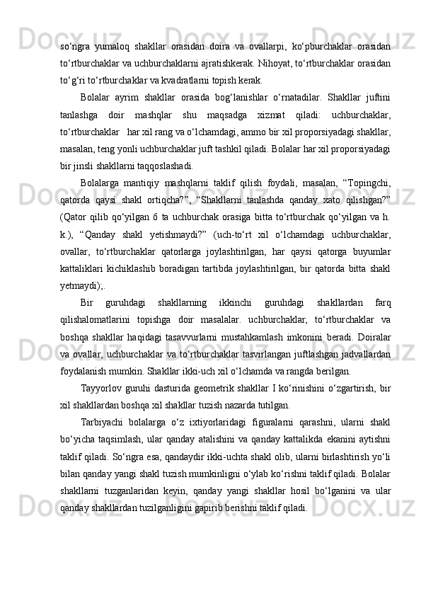 so‘ngra   yumaloq   shakllar   orasidan   doira   va   ovallarpi,   ko‘pburchaklar   orasidan
to‘rtburchaklar va uchburchaklarni ajratishkerak. Nihoyat, to‘rtburchaklar orasidan
to‘g‘ri to‘rtburchaklar va kvadratlarni topish kerak. 
Bolalar   ayrim   shakllar   orasida   bog‘lanishlar   o‘rnatadilar.   Shakllar   juftini
tanlashga   doir   mashqlar   shu   maqsadga   xizmat   qiladi:   uchburchaklar,
to‘rtburchaklar   har xil rang va o‘lchamdagi, ammo bir xil proporsiyadagi shakllar,
masalan, teng yonli uchburchaklar juft tashkil qiladi. Bolalar har xil proporsiyadagi
bir jinsli shakllarni taqqoslashadi. 
Bolalarga   mantiqiy   mashqlarni   taklif   qilish   foydali,   masalan,   “Topingchi,
qatorda   qaysi   shakl   ortiqcha?”,   “Shakllarni   tanlashda   qanday   xato   qilishgan?”
(Qator   qilib   qo‘yilgan   6   ta   uchburchak   orasiga   bitta   to‘rtburchak   qo‘yilgan   va   h.
k.),   “Qanday   shakl   yetishmaydi?”   (uch-to‘rt   xil   o‘lchamdagi   uchburchaklar,
ovallar,   to‘rtburchaklar   qatorlarga   joylashtirilgan,   har   qaysi   qatorga   buyumlar
kattaliklari   kichiklashib   boradigan   tartibda   joylashtirilgan,   bir   qatorda   bitta   shakl
yetmaydi);. 
Bir   guruhdagi   shakllarning   ikkinchi   guruhdagi   shakllardan   farq
qilishalomatlarini   topishga   doir   masalalar.   uchburchaklar,   to‘rtburchaklar   va
boshqa   shakllar   haqidagi   tasavvurlarni   mustahkamlash   imkonini   beradi.   Doiralar
va  ovallar,  uchburchaklar  va   to‘rtburchaklar  tasvirlangan   juftlashgan   jadvallardan
foydalanish mumkin. Shakllar ikki-uch xil o‘lchamda va rangda berilgan. 
Tayyorlov guruhi  dasturida geometrik shakllar  I ko‘rinishini  o‘zgartirish, bir
xil shakllardan boshqa xil shakllar tuzish nazarda tutilgan. 
Tarbiyachi   bolalarga   o‘z   ixtiyorlaridagi   figuralarni   qarashni,   ularni   shakl
bo‘yicha   taqsimlash,   ular   qanday   atalishini   va   qanday   kattalikda   ekanini   aytishni
taklif qiladi. So‘ngra esa, qandaydir ikki-uchta shakl olib, ularni birlashtirish yo‘li
bilan qanday yangi shakl tuzish mumkinligni o‘ylab ko‘rishni taklif qiladi. Bolalar
shakllarni   tuzganlaridan   keyin,   qanday   yangi   shakllar   hosil   bo‘lganini   va   ular
qanday shakllardan tuzilganligini gapirib berishni taklif qiladi.  