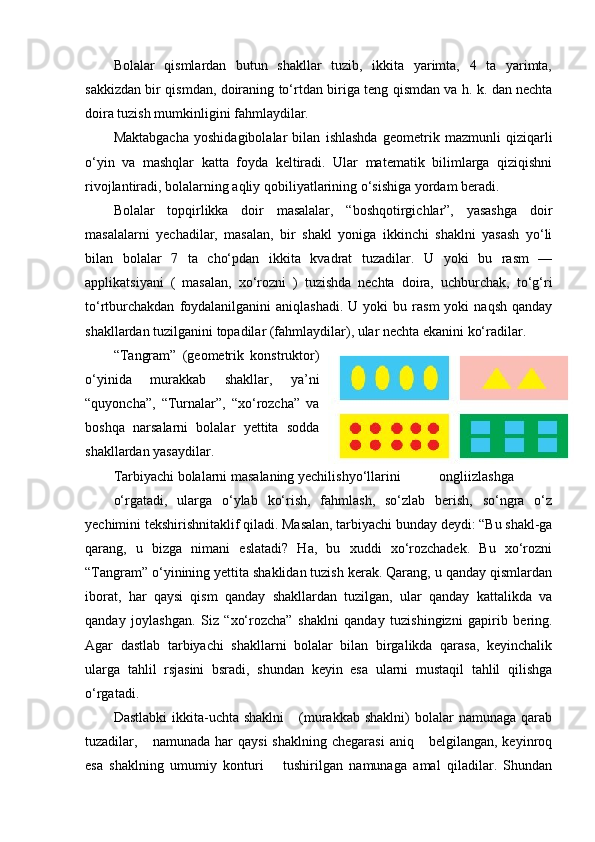 Bolalar   qismlardan   butun   shakllar   tuzib,   ikkita   yarimta,   4   ta   yarimta,
sakkizdan bir qismdan, doiraning to‘rtdan biriga teng qismdan va h. k. dan nechta
doira tuzish mumkinligini fahmlaydilar. 
Maktabgacha   yoshidagibolalar   bilan   ishlashda   geometrik   mazmunli   qiziqarli
o‘yin   va   mashqlar   katta   foyda   keltiradi.   Ular   matematik   bilimlarga   qiziqishni
rivojlantiradi, bolalarning aqliy qobiliyatlarining o‘sishiga yordam beradi. 
Bolalar   topqirlikka   doir   masalalar,   “boshqotirgichlar”,   yasashga   doir
masalalarni   yechadilar,   masalan,   bir   shakl   yoniga   ikkinchi   shaklni   yasash   yo‘li
bilan   bolalar   7   ta   cho‘pdan   ikkita   kvadrat   tuzadilar.   U   yoki   bu   rasm   —
applikatsiyani   (   masalan,   xo‘rozni   )   tuzishda   nechta   doira,   uchburchak,   to‘g‘ri
to‘rtburchakdan   foydalanilganini   aniqlashadi.  U  yoki  bu  rasm  yoki  naqsh  qanday
shakllardan tuzilganini topadilar (fahmlaydilar), ular nechta ekanini ko‘radilar. 
“ Та ngram”   (geometrik   konstruktor)
o‘yinida   murakkab   shakllar,   ya’ni
“quyoncha”,   “Turnalar”,   “xo‘rozcha”   va
boshqa   narsalarni   bolalar   yettita   sodda
shakllardan yasaydilar. 
Tarbiyachi bolalarni masalaning yechilishyo‘llarini  ongliizlashga 
o‘rgatadi,   ularga   o‘ylab   ko‘rish,   fahmlash,   so‘zlab   berish,   so‘ngra   o‘z
yechimini tekshirishnitaklif qiladi. Masalan, tarbiyachi bunday deydi: “Bu shakl-ga
qarang,   u   bizga   nimani   eslatadi?   Ha,   bu   xuddi   xo‘rozchadek.   Bu   xo‘rozni
“Tangram” o‘yinining yettita shaklidan tuzish kerak. Qarang, u qanday qismlardan
iborat,   har   qaysi   qism   qanday   shakllardan   tuzilgan,   ular   qanday   kattalikda   va
qanday   joylashgan.   Siz   “xo‘rozcha”   shaklni   qanday   tuzishingizni   gapirib   bering.
Agar   dastlab   tarbiyachi   shakllarni   bolalar   bilan   birgalikda   qarasa,   keyinchalik
ularga   tahlil   rsjasini   bsradi,   shundan   keyin   esa   ularni   mustaqil   tahlil   qilishga
o‘rgatadi. 
Dastlabki  ikkita-uchta  shaklni       (murakkab  shaklni)  bolalar   namunaga  qarab
tuzadilar,      namunada  har   qaysi  shaklning   chegarasi   aniq      belgilangan,  keyinroq
esa   shaklning   umumiy   konturi       tushirilgan   namunaga   amal   qiladilar.   Shundan 