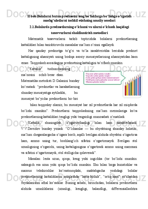 II bob.Bolalarni butun predmetni teng bo laklarga bo lishga o rgatishʻ ʻ ʻ
mashg ulotlarni tashkil etishning amaliy asoslari	
ʻ
2.1.Bolalarda predmetlarning o‘lchami va ularni o‘lchash haqidagi
tasavvurlarni shakllantirish metodlari
Matematik   tasavvurlarni   tarkib   toptirishda   bolalarni   predmetlarning
kattaliklari bilan tanishtiruvchi masalalar ma’lum o‘rinni egallaydi.  
Har   qanday   predmetga   to‘g‘ri   va   to‘la   xarakteristika   berishda   predmet
kattaligining   ahamiyati   uning   boshqa   asosiy   xususiyatlarining   ahamiyatidan   kam
emas. Taqqoslash asosidagina predmetning kattaligini ta’riflash mumkin.  
“ Ка ttalik”  tushunchasining
ma’nosini  ochib  berar  ekan.
Matematika metodisti D.Galanini bunday
ko‘rsatadi: “predmetlar va harakatlarning
shunday xususiyatiga aytiladiki,  bu
xususiyat   bo‘yicha   predmetlarni   bir-biri  
bilan taqqoslay olamiz,  bu xususiyat  har  xil  predmetlarda har  xil  miqdorda
bo‘lishi   mumkin”.   Predmetlarni   taqqoslashning   ma’lum   mezonlariga   ko‘ra
predmetlarning kattaliklari tengligi yoki tengsizligi munosabati o‘rnatiladi. 
Kattalik,   shuningdek,   o‘zgaruvchanligi   bilan   ham   xarakterlanadi.
V.V.Davidov   bunday   yozadi:   “O‘lchamlar   —   bu   obyektning   shunday   holatiki,
ma’lum chegaralargacha o‘zgara borib, aqalli berilgan alohida obyektni o‘zgartirsa
ham,   ammo   uning   tur,   boshlang‘ich   sifatini   o‘zgartirmaydi.   Berilgan   stol
uzunligining   o‘zgarishi,   uning   kattaliginigina   o‘zgartiradi   ammo   uning   mazmuni
va sifatini o‘zgartirmaydi, stol stolligicha qolaveradi”.  
Masalan:   lenta   uzun,   qisqa,   keng   yoki   ingichka   (tor   bo‘lishi   mumkin:
sakragich   esa   uzun   yoki   qisqa   bo‘lishi   mumkin.   Shu   bilan   birga   kuzatishlar   va
maxsus   tekshirishlar   ko‘rsatmoqdaki,   maktabgacha   yoshdagi   bolalar
predmetlarning   kattaliklarini   aniqlashda   “katta-kichik”,   “ortiq-kam”   so‘zlaridan
foydalanishni   afzal   ko‘radilar.   Buning   sababi,   birinchidan,   bolalarni   predmetlarni
alohida   uzunliklarini   (uzunligi,   kengligi,   balandligi,   differensiallashtira 