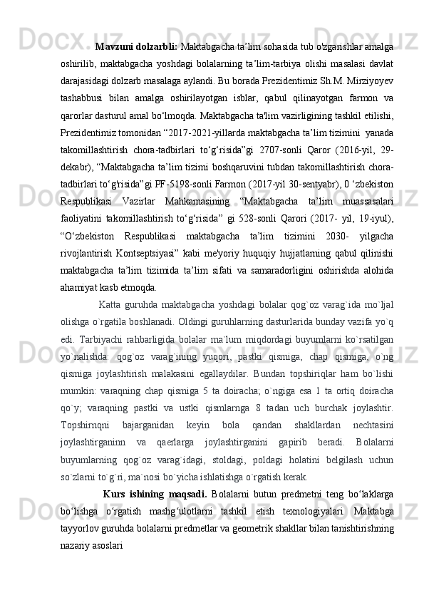              Mavzuni dolzarbli:  Maktabgacha ta’lim sohasida tub o'zgarishlar amalga
oshirilib,   maktabgacha   yoshdagi   bolalarning   ta’lim-tarbiya   olishi   masalasi   davlat
darajasidagi dolzarb masalaga aylandi. Bu borada Prezidentimiz Sh.M. Mirziyoyev
tashabbusi   bilan   amalga   oshirilayotgan   isblar,   qabul   qilinayotgan   farmon   va
qarorlar dasturul amal bo‘lmoqda. Maktabgacha ta'lim vazirligining tashkil etilishi,
Prezidentimiz tomonidan “2017-2021-yillarda maktabgacha ta’lim tizimini  yanada
takomillashtirish   chora-tadbirlari   to‘g‘risida”gi   2707-sonli   Qaror   (2016-yil,   29-
dekabr), “Maktabgacha ta’lim tizimi boshqaruvini tubdan takomillashtirish chora-
tadbirlari to‘g'risida”gi PF-5198-sonli Farmon (2017-yil 30-sentyabr), 0 ‘zbekiston
Respublikasi   Vazirlar   Mahkamasining   “Maktabgacha   ta’lim   muassasalari
faoliyatini   takomillashtirish   to‘g‘risida”   gi   528-sonli   Qarori   (2017-   yil,   19-iyul),
“O‘zbekiston   Respublikasi   maktabgacha   ta’lim   tizimini   2030-   yilgacha
rivojlantirish   Kontseptsiyasi”   kabi   me'yoriy   huquqiy   hujjatlarning   qabul   qilinishi
maktabgacha   ta’lim   tizimida   ta’lim   sifati   va   samaradorligini   oshirishda   alohida
ahamiyat kasb etmoqda. 
                  Katta   guruhda   maktabgacha   yoshdagi   bolalar   qog`oz   varag`ida   mo`ljal
olishga o`rgatila boshlanadi. Oldingi guruhlarning dasturlarida bunday vazifa yo`q
edi.   Tarbiyachi   rahbarligida   bolalar   ma`lum   miqdordagi   buyumlarni   ko`rsatilgan
yo`nalishda:   qog`oz   varag`ining   yuqori,   pastki   qismiga,   chap   qismiga,   o`ng
qismiga   joylashtirish   malakasini   egallaydilar.   Bundan   topshiriqlar   ham   bo`lishi
mumkin:   varaqning   chap   qismiga   5   ta   doiracha;   o`ngiga   esa   1   ta   ortiq   doiracha
qo`y;   varaqning   pastki   va   ustki   qismlarnga   8   tadan   uch   burchak   joylashtir.
Topshirnqni   bajarganidan   keyin   bola   qandan   shakllardan   nechtasini
joylashtirganinn   va   qaerlarga   joylashtirganini   gapirib   beradi.   Bolalarni
buyumlarning   qog`oz   varag`idagi,   stoldagi,   poldagi   holatini   belgilash   uchun
so`zlarni to`g`ri, ma`nosi bo`yicha ishlatishga o`rgatish kerak.
                  Kurs   ishining   maqsadi.   Bolalarni   butun   predmetni   teng   bo laklargaʻ
bo lishga   o rgatish   mashg ulotlarni   tashkil   etish   texnologiyalari.  	
ʻ ʻ ʻ Maktabga
tayyorlov guruhda bolalarni predmetlar va geometrik shakllar bilan tanishtirishning
nazariy asoslari 