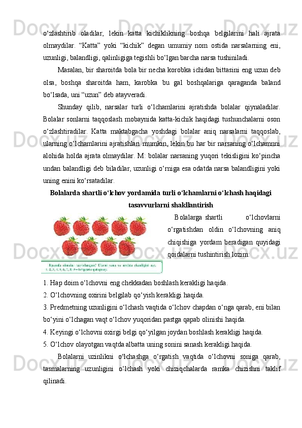 o‘zlashtirib   oladilar,   lekin   katta   kichiklikning   boshqa   belgilarini   hali   ajrata
olmaydilar.   “Katta”   yoki   “kichik”   degan   umumiy   nom   ostida   narsalarning   eni,
uzunligi, balandligi, qalinligiga tegishli bo‘lgan barcha narsa tushiniladi.  
Masalan, bir sharoitda bola bir necha korobka ichidan bittasini eng uzun deb
olsa,   boshqa   sharoitda   ham,   karobka   bu   gal   boshqalariga   qaraganda   baland
bo‘lsada, uni “uzun” deb atayveradi.  
Shunday   qilib,   narsalar   turli   o‘lchamlarini   ajratishda   bolalar   qiynaladilar.
Bolalar   sonlarni   taqqoslash   mobaynida   katta-kichik   haqidagi   tushunchalarni   oson
o‘zlashtiradilar.   Katta   maktabgacha   yoshdagi   bolalar   aniq   narsalarni   taqqoslab,
ularning o‘lchamlarini ajratishlari mumkin, lekin bu har bir narsaning o‘lchamnni
alohida holda ajrata olmaydilar. M: bolalar narsaning yuqori tekisligini ko‘pincha
undan balandligi deb biladilar, uzunligi o‘rniga esa odatda narsa balandligini yoki
uning enini ko‘rsatadilar.  
Bolalarda shartli o‘lchov yordamida turli o‘lchamlarni o‘lchash haqidagi 
tasavvurlarni shakllantirish
Bolalarga  shartli   o‘lchovlarni
o‘rgatishdan   oldin   o‘lchovning   aniq
chiqishiga   yordam   beradigan   quyidagi
qoidalarni tushintirish lozim:
1. Hap doim o‘lchovni eng chekkadan boshlash kerakligi haqida. 
2. O‘lchovning oxirini belgilab qo‘yish kerakligi haqida.  
3. Predmetning uzunligini o‘lchash vaqtida o‘lchov chapdan o‘nga qarab, eni bilan
bo‘yini o‘lchagan vaqt o‘lchov yuqoridan pastga qapab olinishi haqida.  
4. Keyingi o‘lchovni oxirgi belgi qo‘yilgan joydan boshlash kerakligi haqida. 
5. O‘lchov olayotgan vaqtda albatta uning sonini sanash kerakligi haqida.  
Bolalarni   uzinlikni   o‘lchashga   o‘rgatish   vaqtida   o‘lchovni   soniga   qarab,
tasmalarning   uzunligini   o‘lchash   yoki   chiziqchalarda   ramka   chizishni   taklif
qilinadi.   