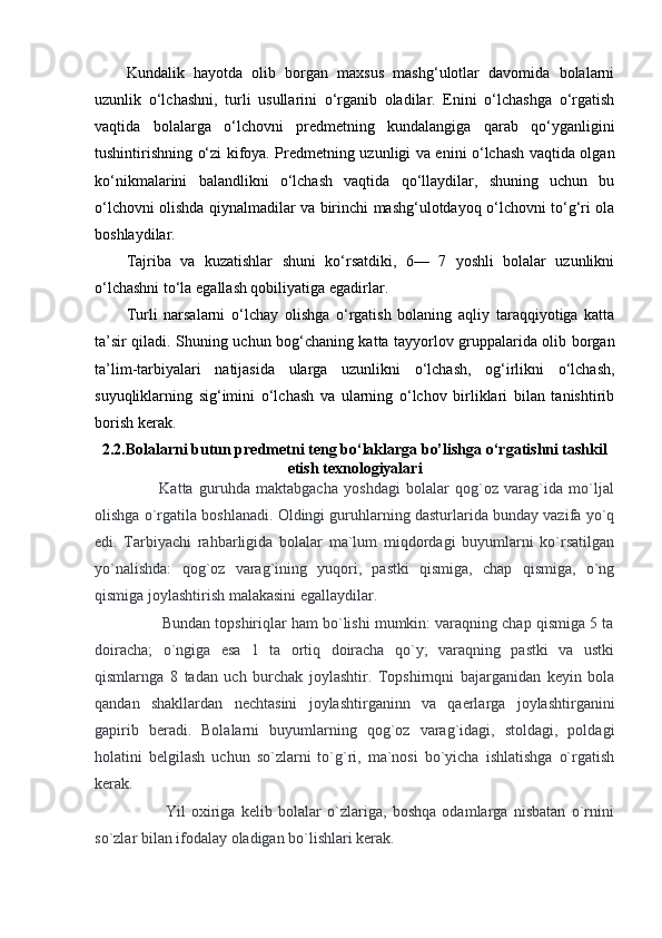 Kundalik   hayotda   olib   borgan   maxsus   mashg‘ulotlar   davomida   bolalarni
uzunlik   o‘lchashni,   turli   usullarini   o‘rganib   oladilar.   Enini   o‘lchashga   o‘rgatish
vaqtida   bolalarga   o‘lchovni   predmetning   kundalangiga   qarab   qo‘yganligini
tushintirishning o‘zi kifoya. Predmetning uzunligi va enini o‘lchash vaqtida olgan
ko‘nikmalarini   balandlikni   o‘lchash   vaqtida   qo‘llaydilar,   shuning   uchun   bu
o‘lchovni olishda qiynalmadilar va birinchi mashg‘ulotdayoq o‘lchovni to‘g‘ri ola
boshlaydilar.  
Tajriba   va   kuzatishlar   shuni   ko‘rsatdiki,   6—   7   yoshli   bolalar   uzunlikni
o‘lchashni to‘la egallash qobiliyatiga egadirlar.  
Turli   narsalarni   o‘lchay   olishga   o‘rgatish   bolaning   aqliy   taraqqiyotiga   katta
ta’sir qiladi. Shuning uchun bog‘chaning katta tayyorlov gruppalarida olib borgan
ta’lim-tarbiyalari   natijasida   ularga   uzunlikni   o‘lchash,   og‘irlikni   o‘lchash,
suyuqliklarning   sig‘imini   o‘lchash   va   ularning   o‘lchov   birliklari   bilan   tanishtirib
borish kerak.  
2.2.Bolalarni butun predmetni teng bo‘laklarga bo’lishga o‘rgatishni tashkil
etish texnologiyalari
                      Katta   guruhda   maktabgacha   yoshdagi   bolalar   qog`oz   varag`ida   mo`ljal
olishga o`rgatila boshlanadi. Oldingi guruhlarning dasturlarida bunday vazifa yo`q
edi.   Tarbiyachi   rahbarligida   bolalar   ma`lum   miqdordagi   buyumlarni   ko`rsatilgan
yo`nalishda:   qog`oz   varag`ining   yuqori,   pastki   qismiga,   chap   qismiga,   o`ng
qismiga joylashtirish malakasini egallaydilar. 
                Bundan topshiriqlar ham bo`lishi mumkin: varaqning chap qismiga 5 ta
doiracha;   o`ngiga   esa   1   ta   ortiq   doiracha   qo`y;   varaqning   pastki   va   ustki
qismlarnga   8   tadan   uch   burchak   joylashtir.   Topshirnqni   bajarganidan   keyin   bola
qandan   shakllardan   nechtasini   joylashtirganinn   va   qaerlarga   joylashtirganini
gapirib   beradi.   Bolalarni   buyumlarning   qog`oz   varag`idagi,   stoldagi,   poldagi
holatini   belgilash   uchun   so`zlarni   to`g`ri,   ma`nosi   bo`yicha   ishlatishga   o`rgatish
kerak.
                        Yil   oxiriga   kelib   bolalar   o`zlariga,   boshqa   odamlarga   nisbatan   o`rnini
so`zlar bilan ifodalay oladigan bo`lishlari kerak. 