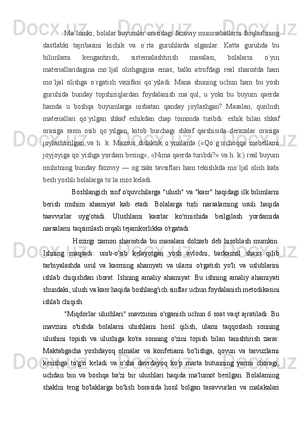            Ma`lumki, bolalar buyumlar orasidagi fazoviy munosabatlarni farqlashning
dastlabki   tajribasini   kichik   va   o`rta   guruhlarda   olganlar.   Katta   guruhda   bu
bilimlarni   kengantirish,   sistemalashtirish   masalasi,   bolalarni   o`yin
materiallaridagina   mo`ljal   olishgagina   emas,   balki   atrofdagi   real   sharoitda   ham
mo`ljal   olishga   o`rgatish   vazifasi   qo`yiladi.   Mana   shuning   uchun   ham   bu   yosh
guruhida   bunday   topshiriqlardan   foydalanish   ma`qul,   u   yoki   bu   buyum   qaerda
hamda   u   boshqa   buyumlarga   nisbatan   qanday   joylashgan?   Masalan,   qurilnsh
materiallari   qo`yilgan   shkaf   eshikdan   chap   tomonda   turibdi:   eshik   bilan   shkaf
orasiga   rasm   osib   qo`yilgan;   kitob   burchagi   shkaf   qarshisida   derazalar   orasiga
joylashtirilgan   va   h.   k.   Maxsus   didaktik   o`ynnlarda   («Qo`g`irchoqqa   mebellarni
joyjoyiga qo`yishga yordam bering», «Nima qaerda turibdi?» va h. k.) real buyum
muhitning   bunday   fazoviy   —  og`zaki   tavsiflari   ham   tekislikda   mo`ljal   olish   kabi
besh yoshli bolalarga to`la mos keladi.  
                         Boshlangich sinf o'quvchilarga "ulush" va "kasr" haqidagi ilk bilimlarni
berish   muhim   ahamiyat   kab   etadi.   Bolalarga   turli   narsalarning   usuli   haqida
taavvurlar   uyg'otadi.   Ulushlami   kasrlar   ko'rinishida   beilgilash   yordamida
narsalarni taqsimlash orqali tejamkorlikka o'rgatadi. 
                      Hozirgi   zamon   sharoitida   bu   masalani   dolzarb   deb   hisoblash   mumkin.
Ishning   maqsadi:   unib-o'sib   kelayotgan   yosh   avlodni,   barkamol   shaxs   qilib
tarbiyalashda   usul   va   kasrning   ahamyati   va   ularni   o'rgatish   yo'li   va   uslublarini
ishlab   chiqishdan   iborat.   Ishning   amaliy   ahamiyat:   Bu   ishning   amaliy   ahamiyati
shundaki, ulush va kasr haqida boshlang'ich sinflar uchun foydalanish metodikasini
ishlab chiqish. 
                 "Miqdorlar ulushlari" mavzusini o'rganish uchun 6 soat  vaqt ajratiladi. Bu
mavzuni   o'tishda   bolalarni   uhishlami   hosil   qilish,   ulami   taqqoslash   sonning
ulushini   topish   va   ulushiga   ko'ra   sonning   o'zini   topish   bilan   tanishtirish   zarar.
Maktabgacha   yoshdayoq   olmalar   va   konfetiami   bo'lishga,   qovun   va   tarvuzlarni
kesishga   to'g'ri   keladi   va   o'sha   davrdayoq   ko'p   marta   butunning   yarmi   choragi,
uchdan   bin   va   boshqa   ba'zi   bir   ulushlari   haqida   ma'lumot   berilgan.   Bolalaming
shaklni   teng   bo'laklarga   bo'lish   borasida   hosil   bolgan   tasavvurlari   va   malakalari 