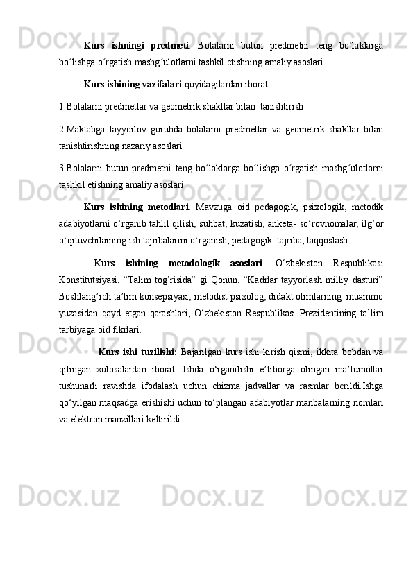 Kurs   ishningi   predmeti .   Bolalarni   butun   predmetni   teng   bo laklargaʻ
bo lishga o rgatish mashg ulotlarni tashkil etishning amaliy asoslari 	
ʻ ʻ ʻ
Kurs ishining  vazifalari  quyidagilardan iborat:
1. Bolalarni predmetlar va geometrik shakllar bilan  tanishtirish
2. Maktabga   tayyorlov   guruhda   bolalarni   predmetlar   va   geometrik   shakllar   bilan
tanishtirishning nazariy asoslari 
3. Bolalarni   butun   predmetni   teng   bo laklarga   bo lishga   o rgatish   mashg ulotlarni	
ʻ ʻ ʻ ʻ
tashkil etishning amaliy asoslari
Kurs   ishining   metodlari .   Mavzuga   oid   pedagogik,   psixologik,   metodik
adabiyotlarni o‘rganib tahlil qilish, suhbat, kuzatish, anketa- so‘rovnomalar, ilg’or
o‘qituvchilarning ish tajribalarini o‘rganish, pedagogik  tajriba, taqqoslash.
  Kurs   ishi ning   metodologik   asoslari .   O‘zbekiston   Respublikasi
Konstitutsiyasi,   “Talim   tog’risida”   gi   Qonun,   “Kadrlar   tayyorlash   milliy   dasturi”
Boshlang’ich ta’lim konsepsiyasi, metodist psixolog, didakt olimlarning  muammo
yuzasidan   qayd   etgan   qarashlari,   O‘zbekiston   Respublikasi   Prezidentining   ta’lim
tarbiyaga oid fikrlari.  
                      Kurs   ishi   tuzilishi:   Bajarilgan   kurs   ishi   kirish   qismi,   ikkita   bobdan   va
qilingan   xulosalardan   iborat.   Ishda   o‘rganilishi   e’tiborga   olingan   ma’lumotlar
tushunarli   ravishda   ifodalash   uchun   chizma   jadvallar   va   rasmlar   berildi.Ishga
qo‘yilgan maqsadga erishishi  uchun to‘plangan adabiyotlar manbalarning nomlari
va elektron manzillari keltirildi. 