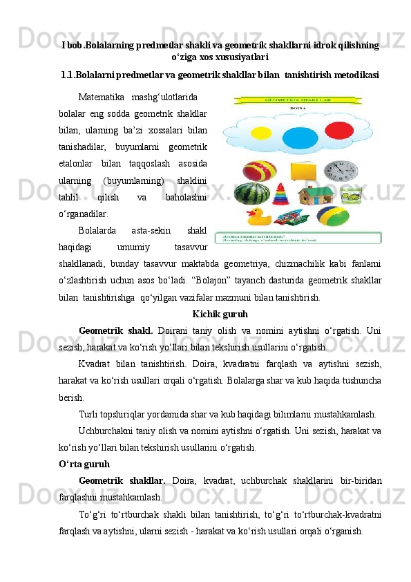 I bob.Bolalarning predmetlar shakli va geometrik shakllarni idrok qilishning
o‘ziga xos xususiyatlari
1.1.Bolalarni predmetlar va geometrik shakllar bilan  tanishtirish metodikasi
Ма tematika  mashg‘ulotlarida
bolalar   eng   sodda   geometrik   shakllar
bilan,   ularning   ba’zi   xossalari   bilan
tanishadilar,   buyumlarni   geometrik
etalonlar   bilan   taqqoslash   asosida
ularning   (buyumlarning)   shaklini
tahlil   qilish   va   baholashni
o‘rganadilar. 
Bolalarda   asta-sekin   shakl
haqidagi   umumiy   tasavvur
shakllanadi,   bunday   tasavvur   maktabda   geometriya,   chizmachilik   kabi   fanlarni
o‘zlashtirish   uchun   asos   bo‘ladi.   “Bolajon”   tayanch   dasturida   geometrik   shakllar
bilan  tanishtirishga  qo‘yilgan vazifalar mazmuni bilan tanishtirish. 
Kichik guruh
Geometrik   shakl.   Doirani   taniy   olish   va   nomini   aytishni   o‘rgatish.   Uni
sezish, harakat va ko‘rish yo‘llari bilan tekshirish usullarini o‘rgatish. 
Kvadrat   bilan   tanishtirish.   Doira,   kvadratni   farqlash   va   aytishni   sezish,
harakat va ko‘rish usullari orqali o‘rgatish. Bolalarga shar va kub haqida tushuncha
berish. 
Turli topshiriqlar yordamida shar va kub haqidagi bilimlarni mustahkamlash.  
Uchburchakni taniy olish va nomini aytishni o‘rgatish. Uni sezish, harakat va
ko‘rish yo‘llari bilan tekshirish usullarini o‘rgatish.
O‘rta guruh
Geometrik   shakllar.   Doira,   kvadrat,   uchburchak   shakllarini   bir-biridan
farqlashni mustahkamlash. 
To‘g‘ri   to‘rtburchak   shakli   bilan   tanishtirish,   to‘g‘ri   to‘rtburchak-kvadratni
farqlash va aytishni, ularni sezish - harakat va ko‘rish usullari orqali o‘rganish.  