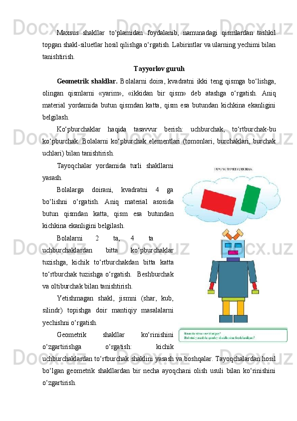 Maxsus   shakllar   to‘plamidan   foydalanib,   namunadagi   qismlardan   tashkil
topgan shakl-siluetlar hosil qilishga o‘rgatish. Labirintlar va ularning yechimi bilan
tanishtirish. 
Tayyorlov guruh
Geometrik   shakllar.   Bolalarni   doira,   kvadratni   ikki   teng   qismga   bo‘lishga,
olingan   qismlarni   «yarim»,   «ikkidan   bir   qism»   deb   atashga   o‘rgatish.   Aniq
material   yordamida   butun   qismdan   katta,   qism   esa   butundan   kichkina   ekanligini
belgilash. 
Ko‘pburchaklar   haqida   tasavvur   berish:   uchburchak,   to‘rtburchak-bu
ko‘pburchak.   Bolalarni   ko‘pburchak   elementlari   (tomonlari,   burchaklari,   burchak
uchlari) bilan tanishtirish.  
Т ayoqchalar   yordamida   turli   shakllarni
yasash. 
Bolalarga   doirani,   kvadratni   4   ga
bo‘lishni   o‘rgatish.   Aniq   material   asosida
butun   qismdan   katta,   qism   esa   butundan
kichkina ekanligini belgilash. 
Bolalarni  2  ta,  4  ta
uchburchaklardan   bitta   ko‘pburchaklar
tuzishga,   kichik   to‘rtburchakdan   bitta   katta
to‘rtburchak   tuzishga   o‘rgatish.     Beshburchak
va oltiburchak bilan tanishtirish. 
Yetishmagan   shakl,   jismni   (shar,   kub,
silindr)   topishga   doir   mantiqiy   masalalarni
yechishni o‘rgatish. 
Geometrik   shakllar   ko‘rinishini
o‘zgartirishga   o‘rgatish:   kichik
uchburchaklardan to‘rtburchak shaklini yasash va boshqalar. Tayoqchalardan hosil
bo‘lgan   geometrik   shakllardan   bir   necha   ayoqchani   olish   usuli   bilan   ko‘rinishini
o‘zgartirish.  