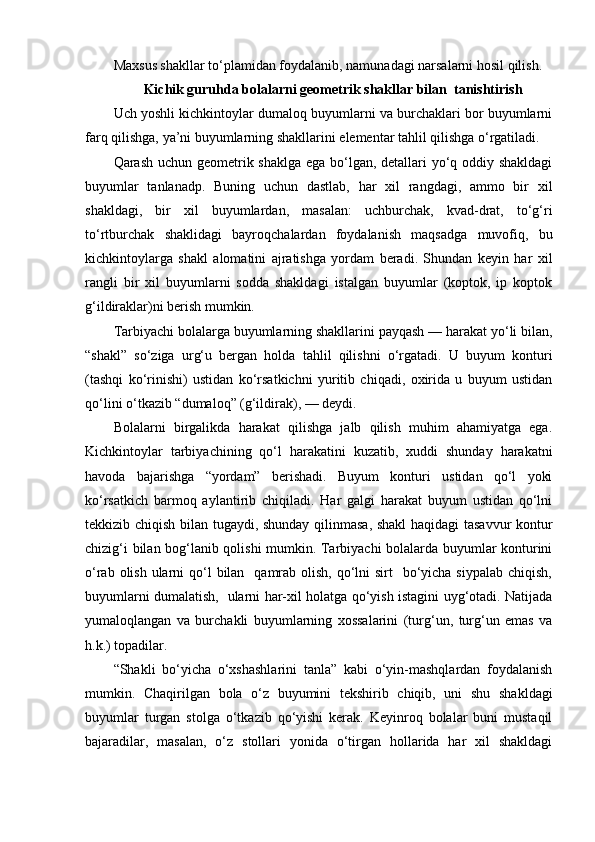 Maxsus shakllar to‘plamidan foydalanib, namunadagi narsalarni hosil qilish. 
Kichik guruhda bolalarni geometrik shakllar bilan  tanishtirish
Uch yoshli kichkintoylar dumaloq buyumlarni va burchaklari bor buyumlarni
farq qilishga, ya’ni buyumlarning shakllarini elementar tahlil qilishga o‘rgatiladi. 
Qarash uchun geometrik shaklga ega bo‘lgan, detallari yo‘q oddiy shakldagi
buyumlar   tanlanadp.   Buning   uchun   dastlab,   har   xil   rangdagi,   ammo   bir   xil
shakldagi,   bir   xil   buyumlardan,   masalan:   uchburchak,   kvad-drat,   to‘g‘ri
to‘rtburchak   shaklidagi   bayroqchalardan   foydalanish   maqsadga   muvofiq,   bu
kichkintoylarga   shakl   alomatini   ajratishga   yordam   beradi.   Shundan   keyin   har   xil
rangli   bir   xil   buyumlarni   sodda   shakldagi   istalgan   buyumlar   (koptok,   ip   koptok
g‘ildiraklar)ni berish mumkin. 
Tarbiyachi bolalarga buyumlarning shakllarini payqash — harakat yo‘li bilan,
“shakl”   so‘ziga   urg‘u   bergan   holda   tahlil   qilishni   o‘rgatadi.   U   buyum   konturi
(tashqi   ko‘rinishi)   ustidan   ko‘rsatkichni   yuritib   chiqadi,   oxirida   u   buyum   ustidan
qo‘lini o‘tkazib “dumaloq” (g‘ildirak), — deydi. 
Bolalarni   birgalikda   harakat   qilishga   jalb   qilish   muhim   ahamiyatga   ega.
Kichkintoylar   tarbiyachining   qo‘l   harakatini   kuzatib,   xuddi   shunday   harakatni
havoda   bajarishga   “yordam”   berishadi.   Buyum   konturi   ustidan   qo‘l   yoki
ko‘rsatkich   barmoq   aylantirib   chiqiladi.   Har   galgi   harakat   buyum   ustidan   qo‘lni
tekkizib chiqish bilan tugaydi, shunday qilinmasa, shakl haqidagi tasavvur  kontur
chizig‘i bilan bog‘lanib qolishi mumkin. Tarbiyachi bolalarda buyumlar konturini
o‘rab olish ularni  qo‘l  bilan    qamrab olish,  qo‘lni  sirt    bo‘yicha siypalab  chiqish,
buyumlarni dumalatish,   ularni har-xil holatga qo‘yish istagini uyg‘otadi. Natijada
yumaloqlangan   va   burchakli   buyumlarning   xossalarini   (turg‘un,   turg‘un   emas   va
h.k.) topadilar. 
“Shakli   bo‘yicha   o‘xshashlarini   tanla”   kabi   o‘yin-mashqlardan   foydalanish
mumkin.   Chaqirilgan   bola   o‘z   buyumini   tekshirib   chiqib,   uni   shu   shakldagi
buyumlar   turgan   stolga   o‘tkazib   qo‘yishi   kerak.   Keyinroq   bolalar   buni   mustaqil
bajaradilar,   masalan,   o‘z   stollari   yonida   o‘tirgan   hollarida   har   xil   shakldagi 