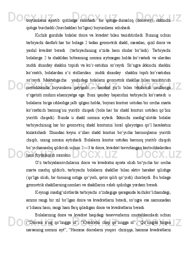 buyumlarni   ajratib   qutilarga   solishadi:   bir   qutiga-dumaloq   (doiraviy),   ikkinchi
qutiga burchakli (burchaklari bo‘lgan) buyumlarni solishadi. 
Kichik   guruhda   bolalar   doira   va   kvadrat   bilan   tanishtiriladi.   Buning   uchun
tarbiyachi  dastlab har  bir bolaga 2 tadan geometrik shakl, masalan,  qizil  doira va
yashil   kvadrat   beradi     (tarbiyachining   o‘zida   ham   shular   bo‘ladi).   Tarbiyachi
bolalarga   2   ta   shakldan   bittasining   nomini   aytmagan   holda   ko‘rsatadi   va   ulardan
xuddi   shunday   shaklni   topish   va   ko‘r-satishni   so‘raydi.   So‘ngra   ikkinchi   shaklni
ko‘rsatib,   bolalardan   o‘z   stollaridan     xuddi   shunday     shaklni   topib   ko‘rsatishni
so‘raydi.   Maktabgacha       yoshidagi   bolalarni   geometrik   shakllar   bilan   tanishtirish
metodikasida   buyumlarni   payqash   —   harakat   yo‘li   bilan   tekshirish   usullariga
o‘rgatish  muhim  ahamiyatga   ega.  Buni  qanday   bajarishni   tarbiyachi   ko‘rsatadi:  u
bolalarni birga ishlashga jalb qilgan holda, buyum konturi ustidan bir necha marta
ko‘rsatkich   barmog‘ini   yuritib   chiqadi   (bola   har   bir   shakl   konturi   ustidan   qo‘lini
yuritib   chiqadi).   Bunda   u   shakl   nomini   aytadi.   Ikkinchi   mashg‘ulotda   bolalar
tarbiyachining   har   bir   geometriq   shakl   konturini   hosil   qilayotgan   qo‘l   harakatini
kuzatishadi.   Shundan   keyin   o‘zlari   shakl   konturi   bo‘yicha   barmoqlarini   yuritib
chiqib,   uning   nomini   aytishadi.   Bolalarni   kontur   ustidan   barmoq   yuritib   chiqish
bo‘yichamashq qildirish uchun 2—3 ta doira, kvadrat tasvirlangan kartochkalardan
ham foydalanish mumkin. 
O‘z   tarbiyalanuvchilarini   doira   va   kvadratni   ajrata   olish   bo‘yicha   bir   necha
marta   mashq   qildirib,   tarbiyachi   bolalarni   shakllar   bilan   aktiv   harakat   qilishga
(qo‘lga olish, bir-birining ustiga qo‘yish, qator qilib qo‘yish) chorlaydi. Bu bolaga
geometrik shakllarning nomlari va shakllarini eslab qolishga yordam beradi. 
Keyingi mashg‘ulotlarda tarbiyachi o‘zidagiga qaraganda kichiko‘lchamdagi,
ammo   rangi   bir   xil   bo‘lgan   doira   va   kvadratlarni   beradi,   so‘ngra   esa   namunadan
o‘lchami ham, rangi ham farq qiladigan doira va kvadratlarni beradi. 
Bolalarning   doira   va   kvadrat   haqidagi   tasavvurlarini   mustahkamlash   uchun
(“Doirani   o‘ng   qo‘lingga   ol”,   “Kvadratni   chap   qo‘lingga   ol”,   “Qo‘lingda   turgan
narsaning   nomini   ayt”,   “Hamma   doiralarni   yuqori   chiziqqa,   hamma   kvadratlarni 