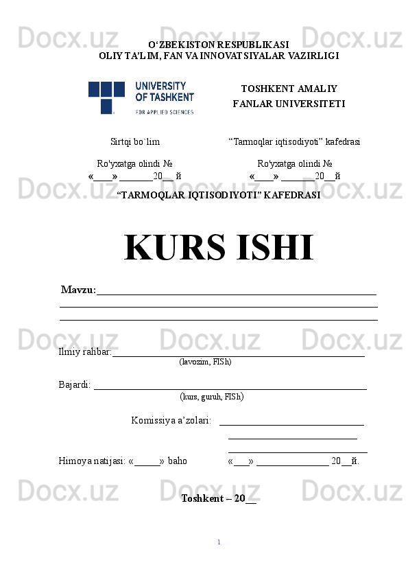 O‘ZBEKISTON RESPUBLIKASI
OLIY TA’LIM , FAN VA INNOVATSIYALAR  VAZIRLIGI
TOSHKENT AMALIY
FANLAR UNIVERSITETI
Sirtqi bo`lim “Tarmoqlar iqtisodiyoti” kafedrasi
Ro'yxatga olindi №
«____» _______ 20 __  й Ro'yxatga olindi №
«____» _______ 20 __ й
                                                       
“TARMOQLAR IQTISODIYOTI” KAFEDRASI
KURS ISHI
Mavzu : ___________________________________________________
__________________________________________________________
__________________________________________________________
Ilmiy rahbar : _________________________________________________
( lavozim, FISh)
Bajardi:  _____________________________________________________    
( kurs, guruh, FISh )
Komissiya a’zolari:    ____________________________
_________________________
___________________________
Himoya natijasi:  «_____»  baho «___»   ______________ 20__ й .   
Toshkent – 20 __
1 