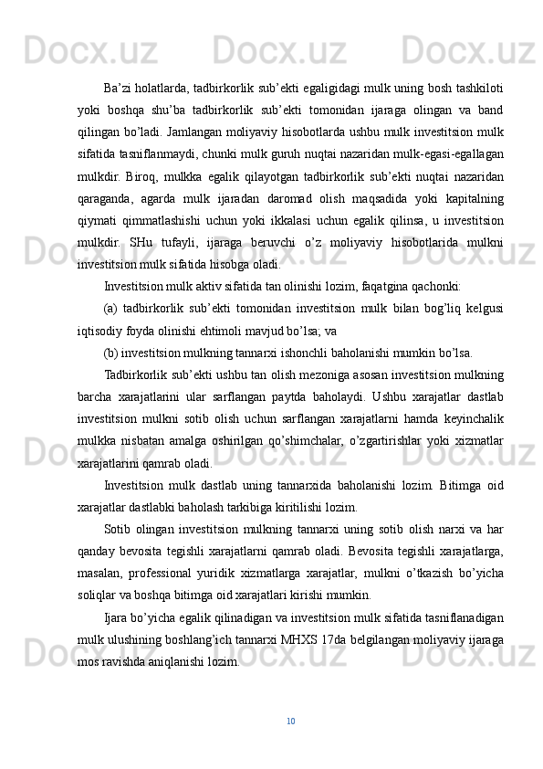 Ba’zi holatlarda, tadbirkorlik sub’ekti egaligidagi mulk uning bosh tashkiloti
yoki   boshqa   shu’ba   tadbirkorlik   sub’ekti   tomonidan   ijaraga   olingan   va   band
qilingan bo’ladi. Jamlangan moliyaviy hisobotlarda ushbu mulk investitsion mulk
sifatida tasniflanmaydi, chunki mulk guruh nuqtai nazaridan mulk-egasi-egallagan
mulkdir.   Biroq,   mulkka   egalik   qilayotgan   tadbirkorlik   sub’ekti   nuqtai   nazaridan
qaraganda,   agarda   mulk   ijaradan   daromad   olish   maqsadida   yoki   kapitalning
qiymati   qimmatlashishi   uchun   yoki   ikkalasi   uchun   egalik   qilinsa,   u   investitsion
mulkdir.   SHu   tufayli,   ijaraga   beruvchi   o’z   moliyaviy   hisobotlarida   mulkni
investitsion mulk sifatida hisobga oladi.
Investitsion mulk aktiv sifatida tan olinishi lozim, faqatgina qachonki:
(a)   tadbirkorlik   sub’ekti   tomonidan   investitsion   mulk   bilan   bog’liq   kelgusi
iqtisodiy foyda olinishi ehtimoli mavjud bo’lsa; va
(b) investitsion mulkning tannarxi ishonchli baholanishi mumkin bo’lsa.
Tadbirkorlik sub’ekti ushbu tan olish mezoniga asosan investitsion mulkning
barcha   xarajatlarini   ular   sarflangan   paytda   baholaydi.   Ushbu   xarajatlar   dastlab
investitsion   mulkni   sotib   olish   uchun   sarflangan   xarajatlarni   hamda   keyinchalik
mulkka   nisbatan   amalga   oshirilgan   qo’shimchalar,   o’zgartirishlar   yoki   xizmatlar
xarajatlarini qamrab oladi.
Investitsion   mulk   dastlab   uning   tannarxida   baholanishi   lozim.   Bitimga   oid
xarajatlar dastlabki baholash tarkibiga kiritilishi lozim.
Sotib   olingan   investitsion   mulkning   tannarxi   uning   sotib   olish   narxi   va   har
qanday   bevosita   tegishli   xarajatlarni   qamrab   oladi.   Bevosita   tegishli   xarajatlarga,
masalan,   professional   yuridik   xizmatlarga   xarajatlar,   mulkni   o’tkazish   bo’yicha
soliqlar va boshqa bitimga oid xarajatlari kirishi mumkin.
Ijara bo’yicha egalik qilinadigan va investitsion mulk sifatida tasniflanadigan
mulk ulushining boshlang’ich tannarxi MHXS 17da belgilangan moliyaviy ijaraga
mos ravishda aniqlanishi lozim.
10 