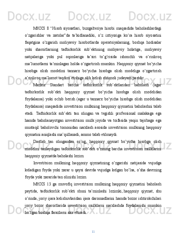 MHXS   8   “Hisob   siyosatlari,   buxgalteriya   hisobi   maqsadida   baholashlardagi
o’zgarishlar   va   xatolar”da   ta’kidlanadiki,   o’z   ixtiyoriga   ko’ra   hisob   siyosatini
faqatgina   o’zgarish   moliyaviy   hisobotlarda   operatsiyalarning,   boshqa   hodisalar
yoki   sharoitlarning   tadbirkorlik   sub’ektining   moliyaviy   holatiga,   moliyaviy
natijalariga   yoki   pul   oqimlariga   ta’siri   to’g’risida   ishonchli   va   o’rinliroq
ma’lumotlarni ta’minlagan holda o’zgartirish mumkin. Haqqoniy qiymat bo’yicha
hisobga   olish   modelini   tannarx   bo’yicha   hisobga   olish   modeliga   o’zgartirish
o’rinliroq ma’lumot taqdim etishiga olib kelish ehtimoli judayam pastdir.
Mazkur   Standart   barcha   tadbirkorlik   sub’ektlaridan   baholash   (agar
tadbirkorlik   sub’ekti   haqqoniy   qiymat   bo’yicha   hisobga   olish   modelidan
foydalansa)   yoki   ochib   berish   (agar   u   tannarx   bo’yicha   hisobga   olish   modelidan
foydalansa) maqsadida investitsion mulkning haqqoniy qiymatini baholashni talab
etadi.   Tadbirkorlik   sub’ekti   tan   olingan   va   tegishli   professional   malakaga   ega
hamda   baholanayotgan   investitsion   mulk   joyida   va   toifasida   yaqin   tajribaga   ega
mustaqil   baholovchi   tomonidan   narxlash   asosida   investitsion   mulkning   haqqoniy
qiymatini aniqlashi ma’qullanadi, ammo talab etilmaydi.
Dastlab   tan   olingandan   so’ng,   haqqoniy   qiymat   bo’yicha   hisobga   olish
modelini tanlaydigan tadbirkorlik sub’ekti  o’zining barcha investitsion mulklarini
haqqoniy qiymatda baholashi lozim.
Investitsion   mulkning   haqqoniy   qiymatining   o’zgarishi   natijasida   vujudga
keladigan foyda yoki  zarar  u qaysi  davrda vujudga kelgan bo’lsa, o’sha davrning
foyda yoki zararida tan olinishi lozim.
MHXS   13   ga   muvofiq   investitsion   mulkning   haqqoniy   qiymatini   baholash
paytida,   tadbirkorlik   sub’ekti   shuni   ta’minlashi   lozimki,   haqqoniy   qiymat,   shu
o’rinda, joriy ijara kelishuvlaridan ijara daromadlarini hamda bozor ishtirokchilari
joriy   bozor   sharoitlarida   investitsion   mulklarni   narxlashda   foydalanishi   mumkin
bo’lgan boshqa farazlarni aks ettiradi.
11 