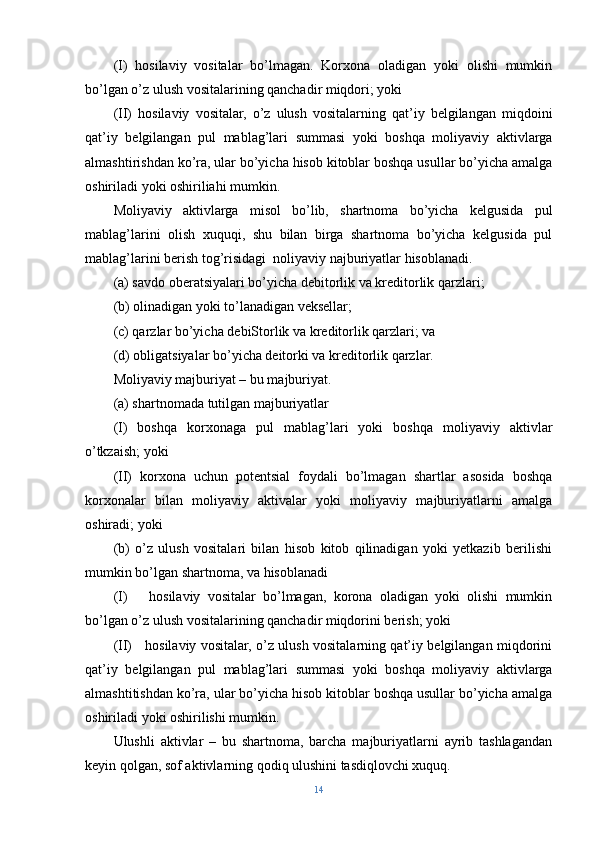 (I)   hosilaviy   vositalar   bo’lmagan.   Korxona   oladigan   yoki   olishi   mumkin
bo’lgan o’z ulush vositalarining qanchadir miqdori; yoki
(II)   hosilaviy   vositalar,   o’z   ulush   vositalarning   qat’iy   belgilangan   miqdoini
qat’iy   belgilangan   pul   mablag’lari   summasi   yoki   boshqa   moliyaviy   aktivlarga
almashtirishdan ko’ra, ular bo’yicha hisob kitoblar boshqa usullar bo’yicha amalga
oshiriladi yoki oshiriliahi mumkin.
Moliyaviy   aktivlarga   misol   bo’lib,   shartnoma   bo’yicha   kelgusida   pul
mablag’larini   olish   xuquqi,   shu   bilan   birga   shartnoma   bo’yicha   kelgusida   pul
mablag’larini berish tog’risidagi  noliyaviy najburiyatlar hisoblanadi.
(a) savdo oberatsiyalari bo’yicha debitorlik va kreditorlik qarzlari;
(b) olinadigan yoki to’lanadigan veksellar;
(c) qarzlar bo’yicha debiStorlik va kreditorlik qarzlari; va
(d) obligatsiyalar bo’yicha deitorki va kreditorlik qarzlar.
Moliyaviy majburiyat – bu majburiyat.
(a) shartnomada tutilgan majburiyatlar
(I)   boshqa   korxonaga   pul   mablag’lari   yoki   boshqa   moliyaviy   aktivlar
o’tkzaish; yoki
(II)   korxona   uchun   potentsial   foydali   bo’lmagan   shartlar   asosida   boshqa
korxonalar   bilan   moliyaviy   aktivalar   yoki   moliyaviy   majburiyatlarni   amalga
oshiradi; yoki 
(b)   o’z   ulush   vositalari   bilan   hisob   kitob   qilinadigan   yoki   yetkazib   berilishi
mumkin bo’lgan shartnoma, va hisoblanadi
(I)       hosilaviy   vositalar   bo’lmagan,   korona   oladigan   yoki   olishi   mumkin
bo’lgan o’z ulush vositalarining qanchadir miqdorini berish; yoki
(II)     hosilaviy vositalar, o’z ulush vositalarning qat’iy belgilangan miqdorini
qat’iy   belgilangan   pul   mablag’lari   summasi   yoki   boshqa   moliyaviy   aktivlarga
almashtitishdan ko’ra, ular bo’yicha hisob kitoblar boshqa usullar bo’yicha amalga
oshiriladi yoki oshirilishi mumkin.
Ulushli   aktivlar   –   bu   shartnoma,   barcha   majburiyatlarni   ayrib   tashlagandan
keyin qolgan, sof aktivlarning qodiq ulushini tasdiqlovchi xuquq.
14 