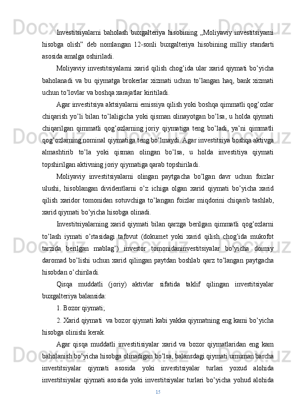 Investitsiyalarni   baholash   buxgalteriya   hisobining   ,,Moliyaviy   investitsiyarni
hisobga   olish”   deb   nomlangan   12-sonli   buxgalteriya   hisobining   milliy   standarti
asosida amalga oshiriladi.
Moliyaviy   investitsiyalarni   xarid   qilish   chog’ida   ular   xarid  qiymati   bo’yicha
baholanadi   va   bu   qiymatga   brokerlar   xizmati   uchun   to’langan   haq,   bank   xizmati
uchun to’lovlar va boshqa xarajatlar kiritiladi.
Agar investitsiya aktsiyalarni emissiya qilish yoki boshqa qimmatli qog’ozlar
chiqarish yo’li  bilan to’laligicha yoki  qisman olinayotgan bo’lsa, u holda qiymati
chiqarilgan   qimmatli   qog’ozlarning   joriy   qiymatiga   teng   bo’ladi,   ya’ni   qimmatli
qog’ozlarning nominal qiymatiga teng bo’lmaydi. Agar investitsiya boshqa aktivga
almashtirib   to’la   yoki   qisman   olingan   bo’lsa,   u   holda   investitiya   qiymati
topshirilgan aktivning joriy qiymatiga qarab topshiriladi.
Moliyaviy   investitsiyalarni   olingan   paytgacha   bo’lgan   davr   uchun   foizlar
ulushi,   hisoblangan   dividentlarni   o’z   ichiga   olgan   xarid   qiymati   bo’yicha   xarid
qilish   xaridor   tomonidan   sotuvchiga   to’langan   foizlar   miqdorini   chiqarib   tashlab,
xarid qiymati bo’yicha hisobga olinadi.
Investitsiyalarning   xarid   qiymati   bilan   qarzga   berilgan   qimmatli   qog’ozlarni
to’lash   iymati   o’rtasidagi   tafovut   (dokumet   yoki   xarid   qilish   chog’ida   mukofot
tarzida   berilgan   mablag’)   investor   tomonidaninvestitsiyalar   bo’yicha   doimiy
daromad   bo’lishi   uchun   xarid  qilingan   paytdan  boshlab   qarz   to’langan   paytgacha
hisobdan o’chiriladi.
Qisqa   muddatli   (joriy)   aktivlar   sifatida   taklif   qilingan   investitsiyalar
buxgalteriya balansida:
1. Bozor qiymati;
2. Xarid qiymati  va bozor qiymati kabi yakka qiymatning eng kami bo’yicha
hisobga olinishi kerak.
Agar   qisqa   muddatli   investitisiyalar   xarid   va   bozor   qiymatlaridan   eng   kam
baholanish bo’yicha hisobga olinadigan bo’lsa, balansdagi qiymati umuman barcha
investitsiyalar   qiymati   asosida   yoki   investitsiyalar   turlari   yoxud   alohida
investitsiyalar   qiymati   asosida   yoki   investitsiyalar   turlari   bo’yicha   yohud   alohida
15 