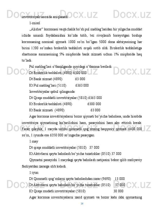 investitsiyalr asosida aniqlanadi.
1-misol
,,Alisher” korxonasi vaqtichalik bo’sh pul mablag’laridan bir yilgacha muddat
ichida   unumli   foydalanishni   ko’zda   tutib,   tez   rivojlanib   borayotgan   boshqa
korxonaning   nominal   qiymati   1000   so’m   bo’lgan   5000   dona   aktsiyasining   har
birini   1200   so’mdan   brokerlik   tashkiloti   orqali   sotib   oldi.   Brokerlik   tashkilatiga
shartnoma   summasining   5%   miqdorida   bank   xizmati   uchun   1%   miqdorida   haq
to’ladi.
Pul mablag’lari o’tkazilganda quyidagi o’tkazma beriladi:
Dt Brokerlik tashkiloti (4890) 6300 000 
Dt Bank xizmat (4890)              63   000
Kt Pul mablag’lari (5110)          6363 000
Investitsiyalar qabul qilinganda:
Dt Qisqa muddatli investitsiyalar (5810) 6363 000
Kt Brokerlik tashkiloti (4890)                 6300 000
Kt Bank xizmati  (4890)                             63   000
Agar korxona investitsiyalarni bozor qiymati bo’yicha baholasa, unda hisobda
investitsiya   qiymatining   ko’tarilishini   ham,   pasayishini   ham   aks   ettirish   kerak.
Faraz   qilaylik,   1   mayda   ushbu   qimmatli   qog’ozning   haqqoniy   qiymati   6400   000
so’m, 1 iyunda esa 6350 000 so’mgacha pasaygan.
1 may
Dt qisqa muddatli investitsiyalar (5810)   37   000
Kt Aktivlarni qayta baholash bo’yicha tuzatishlar (8510) 37   000
Qiymatni pasayishi 1 maydagi qayta baholash natijasini bekor qilib moliyaviy
faoliyatdan zararga olib keladi.
1 iyun
Dt Qimmatli qog’ozlarni qayta baholashdan zarar (9690)    13   000
Dt Aktivlarni qayta baholash bo’yicha tuzatishlar (8510)     37   000
Kt Qisqa mudatli investitsiyalar (5810)                               30   000
Agar   korxona   invesitsiyalarni   xarid   qiymati   va   bozor   kabi   ikki   qiymatning
16 