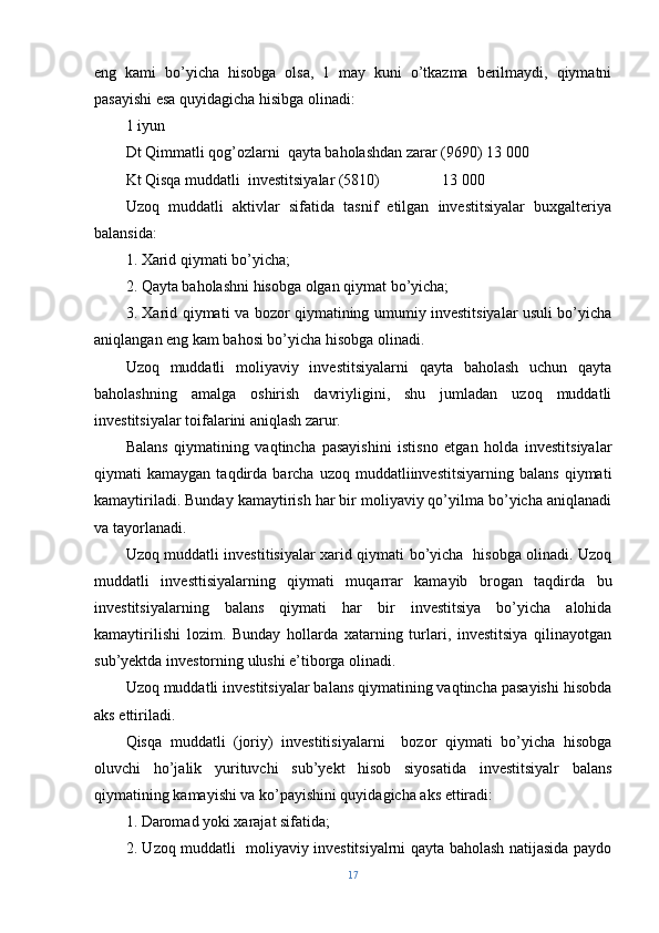 eng   kami   bo’yicha   hisobga   olsa,   1   may   kuni   o’tkazma   berilmaydi,   qiymatni
pasayishi esa quyidagicha hisibga olinadi:
1 iyun
Dt Qimmatli qog’ozlarni  qayta baholashdan zarar (9690) 13   000
Kt Qisqa muddatli  investitsiyalar (5810)                13   000
Uzoq   muddatli   aktivlar   sifatida   tasnif   etilgan   investitsiyalar   buxgalteriya
balansida:
1. Xarid qiymati bo’yicha;
2. Qayta baholashni hisobga olgan qiymat bo’yicha;
3. Xarid qiymati va bozor qiymatining umumiy investitsiyalar usuli bo’yicha
aniqlangan eng kam bahosi bo’yicha hisobga olinadi.
Uzoq   muddatli   moliyaviy   investitsiyalarni   qayta   baholash   uchun   qayta
baholashning   amalga   oshirish   davriyligini,   shu   jumladan   uzoq   muddatli
investitsiyalar toifalarini aniqlash zarur.
Balans   qiymatining   vaqtincha   pasayishini   istisno   etgan   holda   investitsiyalar
qiymati   kamaygan   taqdirda  barcha   uzoq   muddatliinvestitsiyarning  balans   qiymati
kamaytiriladi. Bunday kamaytirish har bir moliyaviy qo’yilma bo’yicha aniqlanadi
va tayorlanadi.
Uzoq muddatli investitisiyalar xarid qiymati bo’yicha   hisobga olinadi. Uzoq
muddatli   investtisiyalarning   qiymati   muqarrar   kamayib   brogan   taqdirda   bu
investitsiyalarning   balans   qiymati   har   bir   investitsiya   bo’yicha   alohida
kamaytirilishi   lozim.   Bunday   hollarda   xatarning   turlari,   investitsiya   qilinayotgan
sub’yektda investorning ulushi e’tiborga olinadi.
Uzoq muddatli investitsiyalar balans qiymatining vaqtincha pasayishi hisobda
aks ettiriladi.
Qisqa   muddatli   (joriy)   investitisiyalarni     bozor   qiymati   bo’yicha   hisobga
oluvchi   ho’jalik   yurituvchi   sub’yekt   hisob   siyosatida   investitsiyalr   balans
qiymatining kamayishi va ko’payishini quyidagicha aks ettiradi:
1. Daromad yoki xarajat sifatida;
2. Uzoq muddatli   moliyaviy investitsiyalrni qayta baholash natijasida paydo
17 