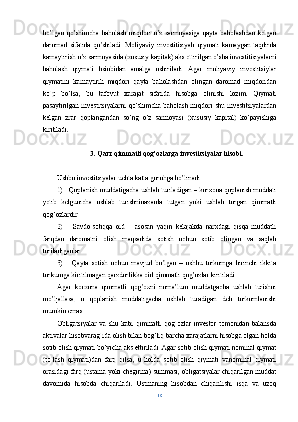 bo’lgan   qo’shimcha   baholash   miqdori   o’z   sarmoyasiga   qayta   baholashdan   kelgan
daromad   sifatida   qo’shiladi.   Moliyaviy   investitisiyalr   qiymati   kamaygan   taqdirda
kamaytirish o’z sarmoyasida (xususiy kapitak) aks ettirilgan o’sha investitisiyalarni
baholash   qiymati   hsiobidan   amalga   oshiriladi.   Agar   moliyaviy   investitsiylar
qiymatini   kamaytirih   miqdori   qayta   baholashdan   olingan   daromad   miqdoridan
ko’p   bo’lsa,   bu   tafovut   xarajat   sifatida   hisobga   olinishi   lozim.   Qiymati
pasaytirilgan investitsiyalarni  qo’shimcha baholash miqdori  shu investitsiyalardan
kelgan   zrar   qoplangandan   so’ng   o’z   sarmoyasi   (xususiy   kapital)   ko’payishiga
kiritiladi.
3.   Qarz qimmatli qog’ozlarga investitsiyalar hisobi.
Ushbu investitsiyalar uchta katta guruhga bo’linadi.
1)   Qoplanish muddatigacha ushlab turiladigan – korxona qoplanish muddati
yetib   kelgunicha   ushlab   turishninazarda   tutgan   yoki   ushlab   turgan   qimmatli
qog’ozlardir.
2)       Savdo-sotiqqa   oid   –   asosan   yaqin   kelajakda   narxdagi   qisqa   muddatli
farqdan   daromatni   olish   maqsadida   sotish   uchun   sotib   olingan   va   saqlab
turiladiganlar.
3)       Qayta   sotish   uchun   mavjud   bo’lgan   –   ushbu   turkumga   birinchi   ikkita
turkumga kiritilmagan qarzdorlikka oid qimmatli qog’ozlar kiritiladi.
Agar   korxona   qimmatli   qog’ozni   noma’lum   muddatgacha   ushlab   turishni
mo’ljallasa,   u   qoplanish   muddatigacha   ushlab   turadigan   deb   turkumlanishi
mumkin emas.
Obligatsiyalar   va   shu   kabi   qimmatli   qog’ozlar   investor   tomonidan   balansda
aktivalar hisobvarag’ida olish bilan bog’liq barcha xarajatlarni hisobga olgan holda
sotib olish qiymati bo’yicha aks ettiriladi. Agar sotib olish qiymati nominal qiymat
(to’lash   qiymati)dan   farq   qilsa,   u   holda   sotib   olish   qiymati   vanominal   qiymati
orasidagi farq (ustama yoki chegirma) summasi, obligatsiyalar chiqarilgan muddat
davomida   hisobda   chiqariladi.   Ustmaning   hisobdan   chiqarilishi   isqa   va   uzoq
18 