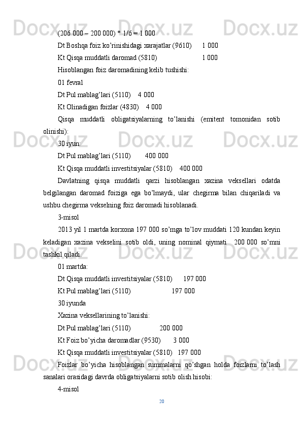 (206   000 – 200   000) * 1/6 = 1 000
Dt Boshqa foiz ko’rinishidagi xarajatlar (9610)      1   000
Kt Qisqa muddatli daromad (5810)                         1   000
Hisoblangan foiz daromadining kelib tushishi:
01 fevral
Dt Pul mablag’lari (5110)    4   000
Kt Olinadigan foizlar (4830)    4 000
Qisqa   muddatli   obligatsiyalarning   to’lanishi   (emitent   tomonidan   sotib
olinishi):
30 iyun:
Dt Pul mablag’lari (5110)        400   000
Kt Qisqa muddatli investitsiyalar (5810)    400   000
Davlatning   qisqa   muddatli   qarzi   hisoblangan   xazina   veksellari   odatda
belgilangan   daromad   foiziga   ega   bo’lmaydi,   ular   chegirma   bilan   chiqariladi   va
ushbu chegirma vekselning foiz daromadi hisoblanadi. 
3-misol
2013 yil 1 martda korxona 197   000 so’mga to’lov muddati 120 kundan keyin
keladigan   xazina   vekselini   sotib   oldi,   uning   nominal   qiymati     200   000   so’mni
tashkil qiladi.
01 martda:
Dt Qisqa muddatli investitsiyalar (5810)      197   000
Kt Pul mablag’lari (5110)                       197   000
30 iyunda
Xazina veksellarining to’lanishi:
Dt Pul mablag’lari (5110)                200   000
Kt Foiz bo’yicha daromadlar (9530)       3   000
Kt Qisqa muddatli investitsiyalar (5810)   197   000
Foizlar   bo’yicha   hisoblangan   summalarni   qo’shgan   holda   foizlarni   to’lash
sanalari orasidagi davrda obligatsiyalarni sotib olish hisobi:
4-misol
20 