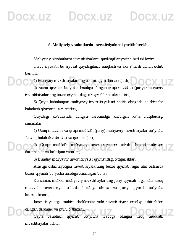 6.   Moliyaviy xisobotlarda investitsiyalarni yoritib berish.
Moliyaviy hisobotlarda investitsiyalarni quyidagilar yoritib berishi lozim:
Hisob siyosati, bu siyosat  quyidagilarni  aniqlash va  aks ettirish uchun ochib
beriladi:
1) Moliyaiy investitsiyalarning balans qiymatini aniqlash;
2)  Bozor  qiymati  bo’yicha hisobga  olingan qisqa muddatli  (joriy)  moliyaviy
investitsiyalarning bozor qiymatidagi o’zgarishlarni aks ettiish;
3)   Qayta   baholangan   moliyaviy   investitsiyalarni   sotish   chog’ida   qo’shimcha
baholash qiymatini aks ettirish;
Quyidagi   ko’rinishda   olingan   daromadga   kiritilgan   katta   miqdordagi
summalar:
1) Uzoq muddatli va qisqa muddatli (joriy) moliyaviy investitsiyalar bo’yicha
foizlar, holati,dividendlar va ijara haqlari;
2)   Qisqa   muddatli   moliyaviy   investitsiyalarni   sotish   chog’ida   olingan
daromadlar va ko’rilgan zararlar;
3) Bunday moliyaviy investitsiyalar qiymatidagi o’zgarishlar;
Amalga   oshirilayotgan   investitsiyalarning   bozor   qiymati,   agar   ular   balansda
bozor qiymati bo’yicha hisobga olinmagan bo’lsa;
Ko‘chmas  mulkka  moliyaviy  investitsiylarning  joriy  qiymati,  agar   ular  uzoq
muddatli   investitsiya   sifatida   hisobga   olinsa   va   joriy   qiymati   bo’yicha
ko’rsatilmasa;
Investitsiyalarga   muhim   cheklashlar   yoki   investitsiyani   amalga   oshirishdan
olingan daromad va pulni o’tkazish;
Qayta   baholash   qiymati   bo’yicha   hisobga   olingan   uzoq   muddatli
investitsiyalar uchun;
27 
