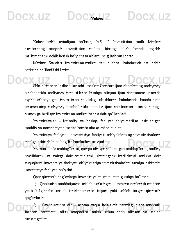 Xulosa
Xulosa   qilib   aytadigan   bo’lsak,   IAS   40   Investitsion   mulk   Mazkur
standartning   maqsadi   investitsion   mulkni   hisobga   olish   hamda   tegishli
ma’lumotlarni ochib berish bo’yicha talablarni belgilashdan iborat.
Mazkur   Standart   investitsion   mulkni   tan   olishda,   baholashda   va   ochib
berishda qo’llanilishi lozim.
SHu o’rinda ta’kidlash lozimki, mazkur Standart ijara oluvchining moliyaviy
hisobotlarida   moliyaviy   ijara   sifatida   hisobga   olingan   ijara   shartnomasi   asosida
egalik   qilinayotgan   investitsion   mulkdagi   ulushlarini   baholashda   hamda   ijara
beruvchining   moliyaviy   hisobotlarida   operativ   ijara   shartnomasi   asosida   ijaraga
oluvchiga berilgan investitsion mulkni baholashda qo’llaniladi.
Investitsiyalar   –   iqtisodiy   va   boshqa   faoliyat   ob’yektlariiga   kiritiladigan
moddiy va nomoddiy ne’matlar hamda ularga oid xuquqlar.
Investitsiya faoliyati  – investitsiya  faoliyati  sub’yektlarning investitisiyalarni
amalga oshirish bilan bog’liq harakatlari mavjud.
Investor – o’z mablag’larini, qarzga olingan jalb etilgan mablag’larni, mulkiy
boyliklarrni   va   ualrga   doir   xuquqlarni,   shuningdek   intellektual   mulkka   doir
xuquqlarni   investitsiya   faoliyati   ob’yektlariga   investitsiyalashni   amalga   oshirvchi
investitsiya faoliyati ob’yekti.
Qarz qimmatli qog’ozlarga investitsiyalar uchta katta guruhga bo’linadi.
1)   Qoplanish muddatigacha ushlab turiladigan – korxona qoplanish muddati
yetib   kelgunicha   ushlab   turishninazarda   tutgan   yoki   ushlab   turgan   qimmatli
qog’ozlardir.
2)       Savdo-sotiqqa   oid   –   asosan   yaqin   kelajakda   narxdagi   qisqa   muddatli
farqdan   daromatni   olish   maqsadida   sotish   uchun   sotib   olingan   va   saqlab
turiladiganlar.
29 