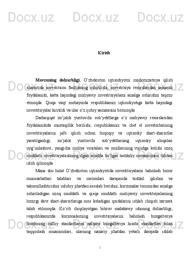 Kirish
Mavzuning   dolzarbligi.   O’zbekiston   iqtisodiyotni   modernizatsiya   qilish
sharoitida   investitsion   faollikning   oshirilishi,   investitsiya   resurslaridan   samarali
foydalanish,   katta   hajmdagi   moliyaviy   investitsiyalarni   amalga   oshirishni   taqozo
etmoqda.   Qisqa   vaqt   mobaynida   respublikamiz   iqtisodiyotiga   katta   hajmdagi
investitsiyalar kiritildi va ular o’z ijobiy samarasini bermoqda.
Darhaqiqat   xo’jalik   yurituvchi   sub’yektlarga   o’z   moliyaviy   resurslaridan
foydalanishda   mustaqillik   berilishi,   respublikamiz   va   chet   el   investorlarining
investitsiyalarini   jalb   qilish   uchun   huquqiy   va   iqtisodiy   shart-sharoitlar
yaratilganligi,   xo’jalik   yurituvchi   sub’yektlarning   iqtisodiy   aloqalari
uyg’unlashuvi,   yangicha   moliya   vositalari   va   omillarining   vujudga   kelishi   uzoq
muddatli  investitsiyalashning ilgari  amalda bo’lgan  tashkiliy mexanizmini  tubdan
isloh qilmoqda. 
Mana   shu   holat   O’zbekiston   iqtisodiyotida   investitsiyalarni   baholash   bozor
munosabatlari   talablari   va   mezonlari   darajasida   tashkil   qilishni   va
takomillashtirishni uslubiy jihatdan asoslab berishni, korxonalar tomonidan amalga
oshiriladigan   uzoq   muddatli   va   qisqa   muddatli   moliyaviy   investitsiyalarning
hozirgi   davr   shart-sharoitlariga   mos   keladigan   qoidalarini   ishlab   chiqish   zarurati
talab   etilmoqda.   Ko’rib   chiqilayotgan   bitiruv   malakaviy   ishining   dolzarbligi,
respublikamizda   korxonalarning   investitsiyalarini   baholash   buxgalteriya
hisobining   milliy   standartlarini   xalqaro   buxgalteriya   hisobi   standartlari   bilan
taqqoslash   muammolari,   ularning   nazariy   jihatdan   yetarli   darajada   ishlab
3 
