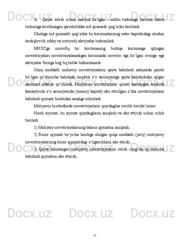3)       Qayta   sotish   uchun   mavjud   bo’lgan   –   ushbu   turkumga   birinchi   ikkita
turkumga kiritilmagan qarzdorlikka oid qimmatli qog’ozlar kiritiladi.
Ulushga oid qimmatli qog’ozlar bu korxonalarning ustav kapitalidagi ulushni
tasdiqlovchi oddiy va imtiyozli aktsiyalar tushuniladi.
MHXCga   muvofiq   bir   korxonaning   boshqa   korxonaga   qilingan
investitsiyalari   investitsiyalanadigan   korxonada   investor   ega   bo’lgan   ovozga   ega
aktsiyalar foiziga bog’liq holda turkumlanadi.
Uzoq   muddatli   moliaviy   investitsiyalarni   qayta   baholash   natijasida   paydo
bo’lgan   qo’shimcha   baholash   miqdoei   o’z   sarmoyasiga   qayta   baholashdan   qilgan
daromad   sifatida   qo’shiladi.   Moliyaviy   investitsiyalar   qimati   kamaygan   taqdirda
kamaytirish o’z sarmoyasida (xususiy kapital) aks ettirilgan o’sha investitsiyalarni
baholash qiymati hisobidan amalga oshiriladi.
Moliyaviy hisobotlarda investitsiyalarni quyidagilar yoritib berishi lozim:
Hisob siyosati, bu siyosat  quyidagilarni  aniqlash va  aks ettirish uchun ochib
beriladi:
1) Moliyaiy investitsiyalarning balans qiymatini aniqlash;
2)  Bozor  qiymati  bo’yicha hisobga  olingan qisqa muddatli  (joriy)  moliyaviy
investitsiyalarning bozor qiymatidagi o’zgarishlarni aks ettiish;
3)   Qayta   baholangan   moliyaviy   investitsiyalarni   sotish   chog’ida   qo’shimcha
baholash qiymatini aks ettirish;
30 