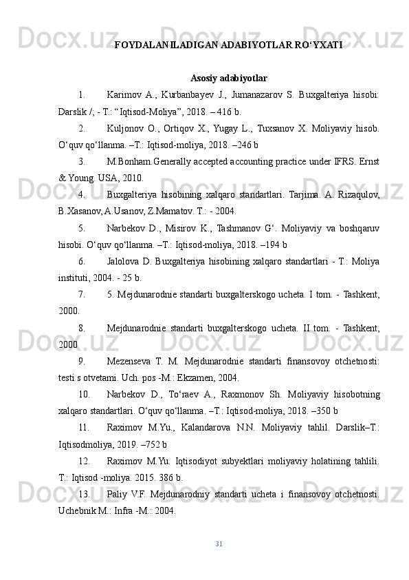 FOYDALANILADIGAN ADABIYOTLAR RO‘YXATI
Asosiy adabiyotlar
1. Karimov   A.,   Kurbanbayev   J.,   Jumanazarov   S.   Buxgalteriya   hisobi:
Darslik /; - T.: “Iqtisod-Moliya”, 2018. – 416 b. 
2. Kuljonov   O.,   Ortiqov   X.,   Yugay   L.,   Tuxsanov   X.   Moliyaviy   hisob.
O‘quv qo‘llanma. –T.: Iqtisod-moliya, 2018. –246 b 
3. M.Bonham.Generally accepted accounting practice under IFRS. Ernst
& Young. USA, 2010. 
4. Buxgalteriya   hisobining   xalqaro   standartlari.   Tarjima.  A.   Rizaqulov,
B.Xasanov, A.Usanov, Z.Mamatov. T.: - 2004. 
5. Narbekov   D.,   Misirov   K.,   Tashmanov   G‘.   Moliyaviy   va   boshqaruv
hisobi. O‘quv qo‘llanma. –T.: Iqtisod-moliya, 2018. –194 b 
6. Jalolova   D.   Buxgalteriya  hisobining   xalqaro  standartlari   -  T.:   Moliya
instituti, 2004. - 25 b. 
7. 5. Mejdunarodnie standarti buxgalterskogo ucheta. I tom. - Tashkent,
2000. 
8. Mejdunarodnie   standarti   buxgalterskogo   ucheta.   II   tom.   -   Tashkent,
2000
9. Mezenseva   T.   M.   Mejdunarodnie   standarti   finansovoy   otchetnosti:
testi s otvetami. Uch. pos -M.: Ekzamen, 2004. 
10. Narbekov   D.,   To‘raev   A.,   Raxmonov   Sh.   Moliyaviy   hisobotning
xalqaro standartlari. O‘quv qo‘llanma. –T.: Iqtisod-moliya, 2018. –350 b 
11. Raximov   M.Yu.,   Kalandarova   N.N.   Moliyaviy   tahlil.   Darslik–T.:
Iqtisodmoliya, 2019. –752 b 
12. Raximov   M.Yu.   Iqtisodiyot   subyektlari   moliyaviy   holatining   tahlili.
T.: Iqtisod -moliya. 2015. 386 b. 
13. Paliy   V.F.   Mejdunarodniy   standarti   ucheta   i   finansovoy   otchetnosti.
Uchebnik M.: Infra -M.: 2004. 
31 