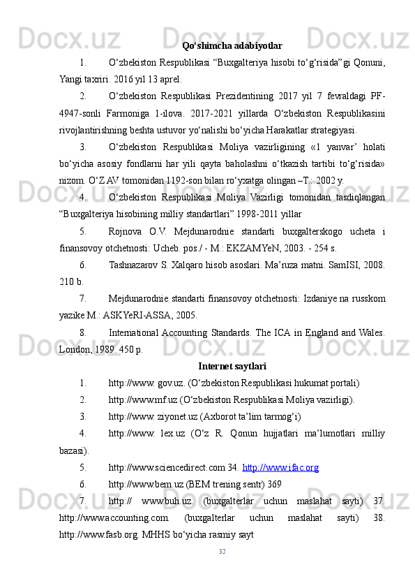 Qo‘shimcha adabiyotlar
1. O‘zbekiston Respublikasi “Buxgalteriya hisobi to‘g‘risida”gi Qonuni,
Yangi taxriri. 2016 yil 13 aprel. 
2. O‘zbekiston   Respublikasi   Prezidentining   2017   yil   7   fevraldagi   PF-
4947-sonli   Farmoniga   1-ilova.   2017-2021   yillarda   O‘zbekiston   Respublikasini
rivojlantirishning beshta ustuvor yo‘nalishi bo‘yicha Harakatlar strategiyasi. 
3. O‘zbekiston   Respublikasi   Moliya   vazirligining   «1   yanvar’   holati
bo‘yicha   asosiy   fondlarni   har   yili   qayta   baholashni   o‘tkazish   tartibi   to‘g‘risida»
nizom. O‘Z AV tomonidan 1192-son bilan ro‘yxatga olingan –T.: 2002 y. 
4. O‘zbekiston   Respublikasi   Moliya   Vazirligi   tomonidan   tasdiqlangan
“Buxgalteriya hisobining milliy standartlari” 1998-2011 yillar
5. Rojnova   O.V.   Mejdunarodnie   standarti   buxgalterskogo   ucheta   i
finansovoy otchetnosti: Ucheb. pos./ - M.: EKZAMYeN, 2003. - 254 s. 
6. Tashnazarov S. Xalqaro hisob asoslari. Ma’ruza matni. SamISI, 2008.
210 b. 
7. Mejdunarodnie standarti finansovoy otchetnosti: Izdaniye na russkom
yazike M.: ASKYeRI-ASSA, 2005. 
8. International  Accounting   Standards.  The   ICA  in   England   and  Wales.
London, 1989. 450 p. 
Internet saytlari
1. http://www. gov.uz. (O‘zbekiston Respublikasi hukumat portali) 
2. http://www.mf.uz (O‘zbekiston Respublikasi Moliya vazirligi). 
3. http://www. ziyonet.uz (Axborot ta’lim tarmog‘i) 
4. http://www.   lex.uz   (O‘z   R.   Qonun   hujjatlari   ma’lumotlari   milliy
bazasi). 
5. http://www.sciencedirect.com 34.  http://www.ifac.org  
6. http://www.bem.uz (BEM trening sentr) 369 
7. http://   www.buh.uz.   (buxgalterlar   uchun   maslahat   sayti)   37.
http://www.accounting.com.   (buxgalterlar   uchun   maslahat   sayti)   38.
http://www.fasb.org. MHHS bo‘yicha rasmiy sayt
32 